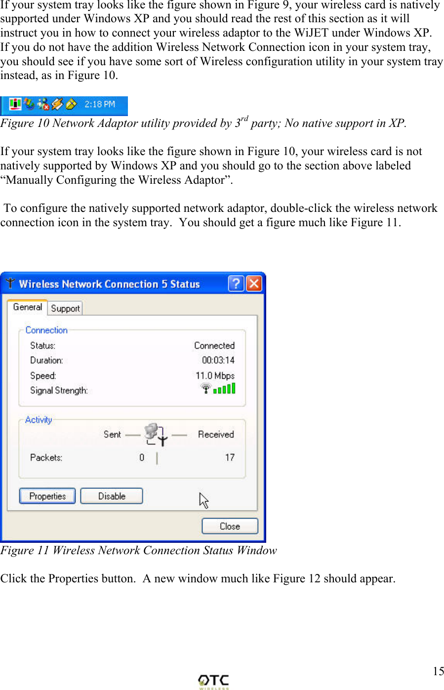  15If your system tray looks like the figure shown in Figure 9, your wireless card is natively supported under Windows XP and you should read the rest of this section as it will instruct you in how to connect your wireless adaptor to the WiJET under Windows XP.  If you do not have the addition Wireless Network Connection icon in your system tray, you should see if you have some sort of Wireless configuration utility in your system tray instead, as in Figure 10.   Figure 10 Network Adaptor utility provided by 3rd party; No native support in XP.  If your system tray looks like the figure shown in Figure 10, your wireless card is not natively supported by Windows XP and you should go to the section above labeled &ldquo;Manually Configuring the Wireless Adaptor&rdquo;.     To configure the natively supported network adaptor, double-click the wireless network connection icon in the system tray.  You should get a figure much like Figure 11.     Figure 11 Wireless Network Connection Status Window  Click the Properties button.  A new window much like Figure 12 should appear.  