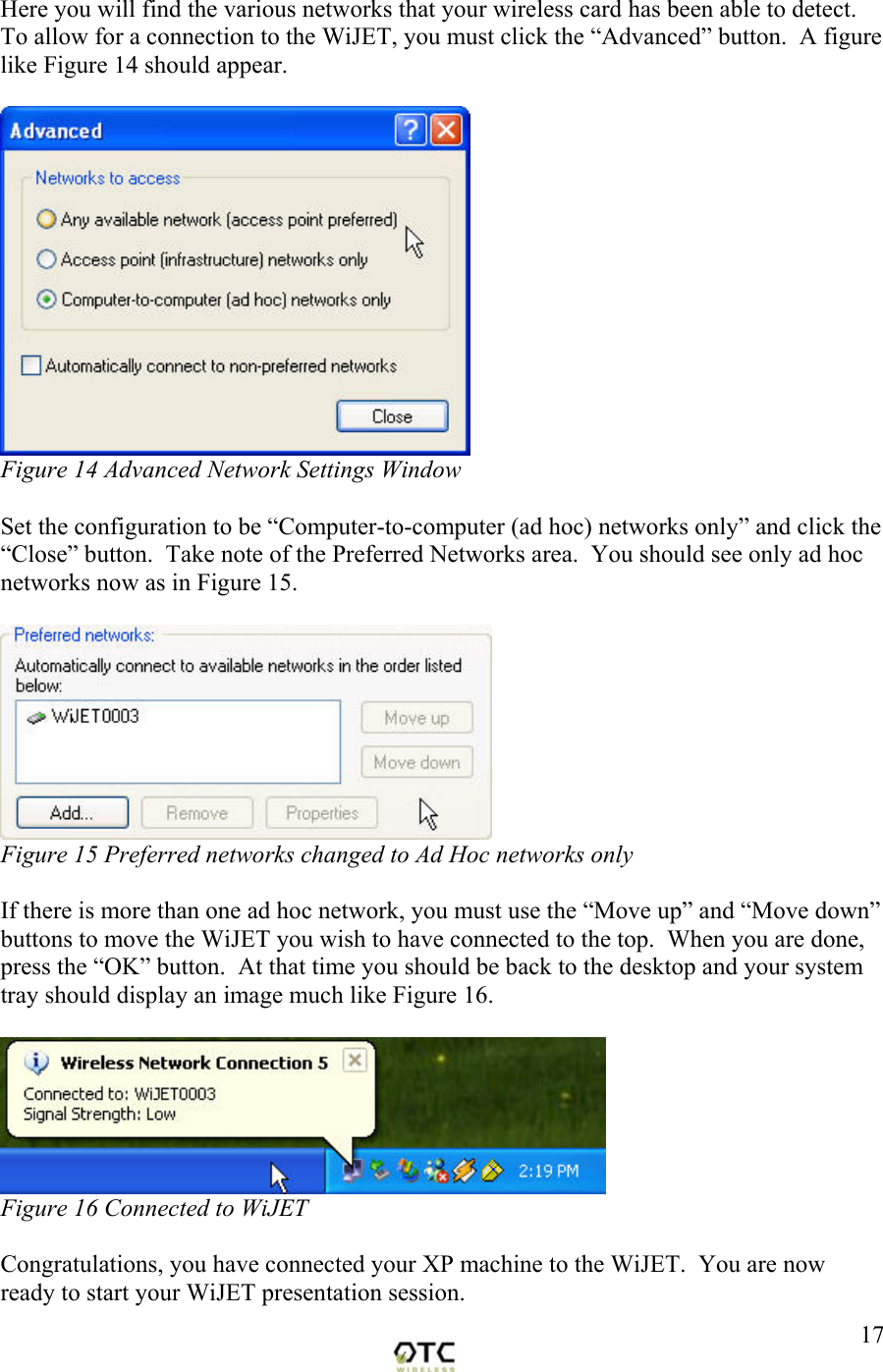  17Here you will find the various networks that your wireless card has been able to detect.  To allow for a connection to the WiJET, you must click the &ldquo;Advanced&rdquo; button.  A figure like Figure 14 should appear.   Figure 14 Advanced Network Settings Window  Set the configuration to be &ldquo;Computer-to-computer (ad hoc) networks only&rdquo; and click the &ldquo;Close&rdquo; button.  Take note of the Preferred Networks area.  You should see only ad hoc networks now as in Figure 15.   Figure 15 Preferred networks changed to Ad Hoc networks only  If there is more than one ad hoc network, you must use the &ldquo;Move up&rdquo; and &ldquo;Move down&rdquo; buttons to move the WiJET you wish to have connected to the top.  When you are done, press the &ldquo;OK&rdquo; button.  At that time you should be back to the desktop and your system tray should display an image much like Figure 16.   Figure 16 Connected to WiJET  Congratulations, you have connected your XP machine to the WiJET.  You are now ready to start your WiJET presentation session. 