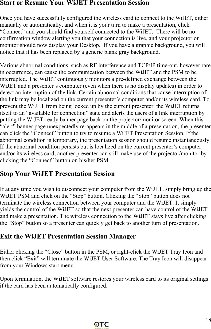  18Start or Resume Your WiJET Presentation Session  Once you have successfully configured the wireless card to connect to the WiJET, either manually or automatically, and when it is your turn to make a presentation, click &ldquo;Connect&rdquo; and you should find yourself connected to the WiJET.  There will be no confirmation window alerting you that your connection is live, and your projector or monitor should now display your Desktop.  If you have a graphic background, you will notice that it has been replaced by a generic blank gray background.  Various abnormal conditions, such as RF interference and TCP/IP time-out, however rare in occurrence, can cause the communication between the WiJET and the PSM to be interrupted. The WiJET continuously monitors a pre-defined exchange between the WiJET and a presenter&rsquo;s computer (even when there is no display updates) in order to detect an interruption of the link. Certain abnormal conditions that cause interruption of the link may be localized on the current presenter&rsquo;s computer and/or its wireless card. To prevent the WiJET from being locked up by the current presenter, the WiJET returns itself to an &ldquo;available for connection&rdquo; state and alerts the users of a link interruption by putting the WiJET-ready banner page back on the projector/monitor screen. When this &ldquo;alert&rdquo; banner page unexpectedly re-appears in the middle of a presentation, the presenter can click the &ldquo;Connect&rdquo; button to try to resume a WiJET Presentation Session. If the abnormal condition is temporary, the presentation session should resume instantaneously. If the abnormal condition persists but is localized on the current presenter&rsquo;s computer and/or its wireless card, another presenter can still make use of the projector/monitor by clicking the &ldquo;Connect&rdquo; button on his/her PSM. Stop Your WiJET Presentation Session  If at any time you wish to disconnect your computer from the WiJET, simply bring up the WiJET PSM and click on the &ldquo;Stop&rdquo; button. Clicking the &ldquo;Stop&rdquo; button does not terminate the wireless connection between your computer and the WiJET. It simply yields the control of the WiJET so that the next presenter can have control of the WiJET and make a presentation. The wireless connection to the WiJET stays live after clicking the &ldquo;Stop&rdquo; button so a presenter can quickly get back to another turn of presentation. Exit the WiJET Presentation Session Manager  Either clicking the &ldquo;Close&rdquo; button in the PSM, or right-click the WiJET Tray Icon and then click &ldquo;Exit&rdquo; will terminate the WiJET User Software. The Tray Icon will disappear from your Windows start menu.  Upon termination, the WiJET software restores your wireless card to its original settings if the card has been automatically configured. 