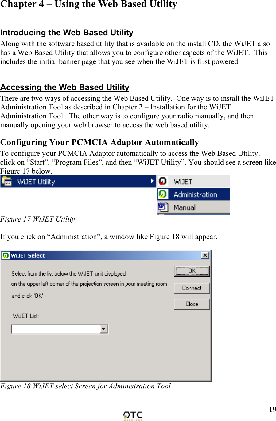  19Chapter 4 &ndash; Using the Web Based Utility  Introducing the Web Based Utility Along with the software based utility that is available on the install CD, the WiJET also has a Web Based Utility that allows you to configure other aspects of the WiJET.  This includes the initial banner page that you see when the WiJET is first powered.  Accessing the Web Based Utility There are two ways of accessing the Web Based Utility.  One way is to install the WiJET Administration Tool as described in Chapter 2 &ndash; Installation for the WiJET Administration Tool.  The other way is to configure your radio manually, and then manually opening your web browser to access the web based utility. Configuring Your PCMCIA Adaptor Automatically To configure your PCMCIA Adaptor automatically to access the Web Based Utility, click on &ldquo;Start&rdquo;, &ldquo;Program Files&rdquo;, and then &ldquo;WiJET Utility&rdquo;. You should see a screen like Figure 17 below.  Figure 17 WiJET Utility  If you click on &ldquo;Administration&rdquo;, a window like Figure 18 will appear.   Figure 18 WiJET select Screen for Administration Tool 
