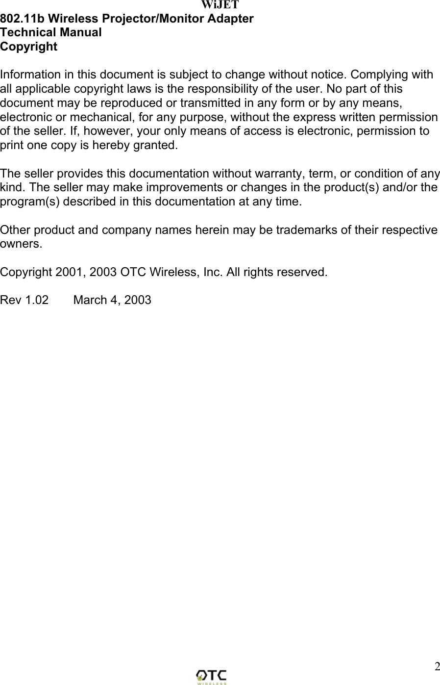  2WiJET 802.11b Wireless Projector/Monitor Adapter Technical Manual Copyright  Information in this document is subject to change without notice. Complying with all applicable copyright laws is the responsibility of the user. No part of this document may be reproduced or transmitted in any form or by any means, electronic or mechanical, for any purpose, without the express written permission of the seller. If, however, your only means of access is electronic, permission to print one copy is hereby granted.  The seller provides this documentation without warranty, term, or condition of any kind. The seller may make improvements or changes in the product(s) and/or the program(s) described in this documentation at any time.  Other product and company names herein may be trademarks of their respective owners.  Copyright 2001, 2003 OTC Wireless, Inc. All rights reserved.  Rev 1.02  March 4, 2003                  