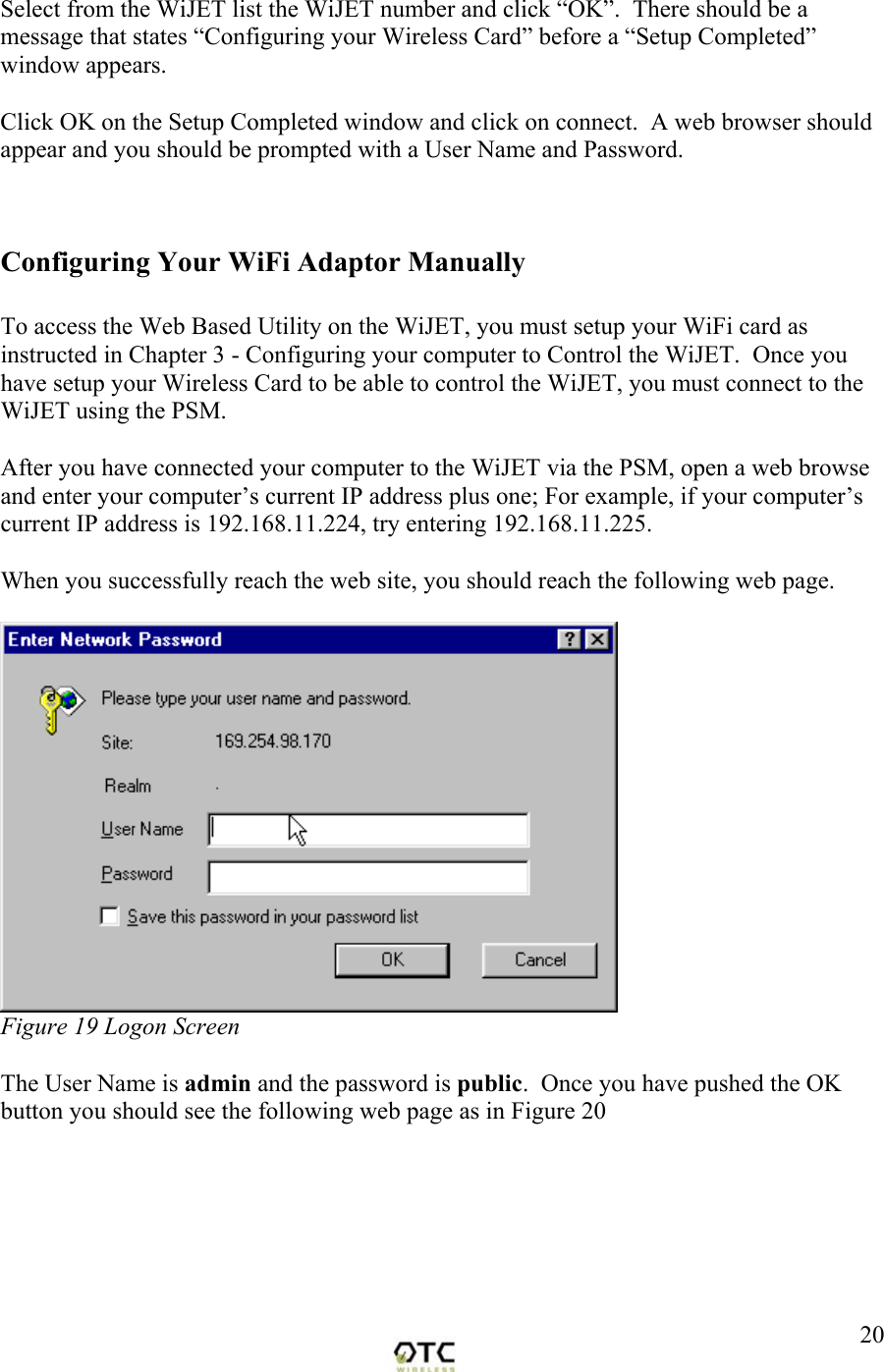  20Select from the WiJET list the WiJET number and click &ldquo;OK&rdquo;.  There should be a message that states &ldquo;Configuring your Wireless Card&rdquo; before a &ldquo;Setup Completed&rdquo; window appears.    Click OK on the Setup Completed window and click on connect.  A web browser should appear and you should be prompted with a User Name and Password.   Configuring Your WiFi Adaptor Manually  To access the Web Based Utility on the WiJET, you must setup your WiFi card as instructed in Chapter 3 - Configuring your computer to Control the WiJET.  Once you have setup your Wireless Card to be able to control the WiJET, you must connect to the WiJET using the PSM.  After you have connected your computer to the WiJET via the PSM, open a web browse and enter your computer&rsquo;s current IP address plus one; For example, if your computer&rsquo;s current IP address is 192.168.11.224, try entering 192.168.11.225.  When you successfully reach the web site, you should reach the following web page.   Figure 19 Logon Screen  The User Name is admin and the password is public.  Once you have pushed the OK button you should see the following web page as in Figure 20   