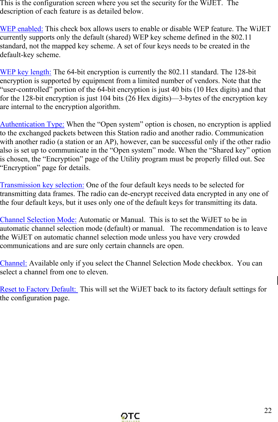  22This is the configuration screen where you set the security for the WiJET.  The description of each feature is as detailed below.  WEP enabled: This check box allows users to enable or disable WEP feature. The WiJET currently supports only the default (shared) WEP key scheme defined in the 802.11 standard, not the mapped key scheme. A set of four keys needs to be created in the default-key scheme.  WEP key length: The 64-bit encryption is currently the 802.11 standard. The 128-bit encryption is supported by equipment from a limited number of vendors. Note that the &ldquo;user-controlled&rdquo; portion of the 64-bit encryption is just 40 bits (10 Hex digits) and that for the 128-bit encryption is just 104 bits (26 Hex digits)&mdash;3-bytes of the encryption key are internal to the encryption algorithm.  Authentication Type: When the &ldquo;Open system&rdquo; option is chosen, no encryption is applied to the exchanged packets between this Station radio and another radio. Communication with another radio (a station or an AP), however, can be successful only if the other radio also is set up to communicate in the &ldquo;Open system&rdquo; mode. When the &ldquo;Shared key&rdquo; option is chosen, the &ldquo;Encryption&rdquo; page of the Utility program must be properly filled out. See &ldquo;Encryption&rdquo; page for details.    Transmission key selection: One of the four default keys needs to be selected for transmitting data frames. The radio can de-encrypt received data encrypted in any one of the four default keys, but it uses only one of the default keys for transmitting its data.   Channel Selection Mode: Automatic or Manual.  This is to set the WiJET to be in automatic channel selection mode (default) or manual.   The recommendation is to leave the WiJET on automatic channel selection mode unless you have very crowded communications and are sure only certain channels are open.   Channel: Available only if you select the Channel Selection Mode checkbox.  You can select a channel from one to eleven.  Reset to Factory Default:  This will set the WiJET back to its factory default settings for the configuration page.           