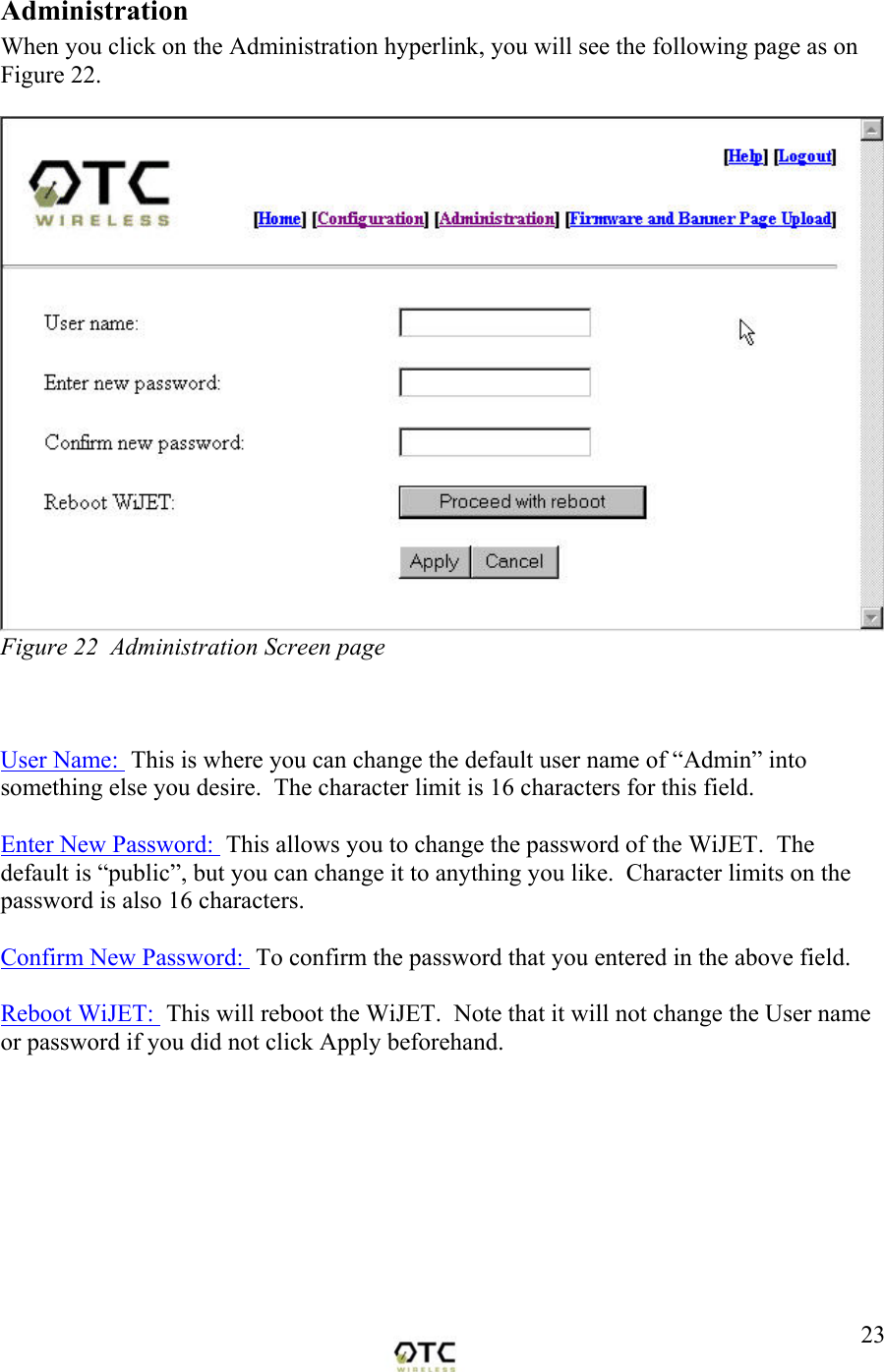  23Administration When you click on the Administration hyperlink, you will see the following page as on Figure 22.   Figure 22  Administration Screen page    User Name:  This is where you can change the default user name of &ldquo;Admin&rdquo; into something else you desire.  The character limit is 16 characters for this field.    Enter New Password:  This allows you to change the password of the WiJET.  The default is &ldquo;public&rdquo;, but you can change it to anything you like.  Character limits on the password is also 16 characters.  Confirm New Password:  To confirm the password that you entered in the above field.  Reboot WiJET:  This will reboot the WiJET.  Note that it will not change the User name or password if you did not click Apply beforehand.          