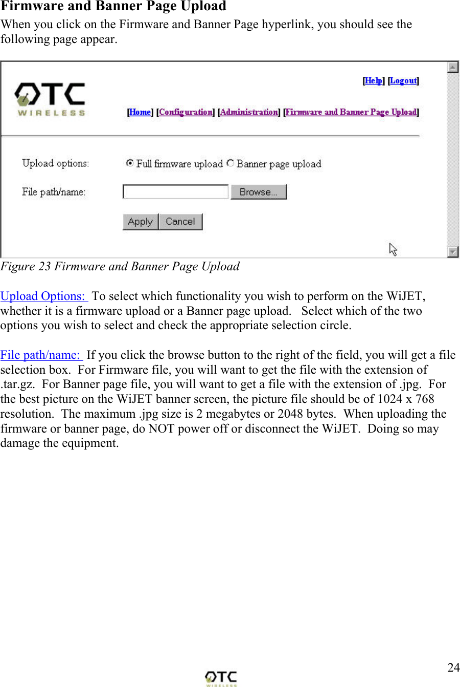  24 Firmware and Banner Page Upload When you click on the Firmware and Banner Page hyperlink, you should see the following page appear.   Figure 23 Firmware and Banner Page Upload  Upload Options:  To select which functionality you wish to perform on the WiJET, whether it is a firmware upload or a Banner page upload.   Select which of the two options you wish to select and check the appropriate selection circle.  File path/name:  If you click the browse button to the right of the field, you will get a file selection box.  For Firmware file, you will want to get the file with the extension of .tar.gz.  For Banner page file, you will want to get a file with the extension of .jpg.  For the best picture on the WiJET banner screen, the picture file should be of 1024 x 768 resolution.  The maximum .jpg size is 2 megabytes or 2048 bytes.  When uploading the firmware or banner page, do NOT power off or disconnect the WiJET.  Doing so may damage the equipment. 