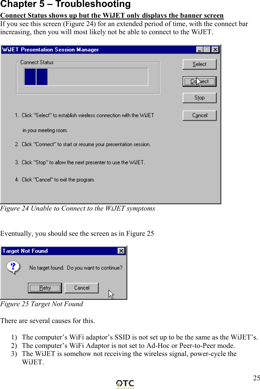  25 Chapter 5 &ndash; Troubleshooting Connect Status shows up but the WiJET only displays the banner screen If you see this screen (Figure 24) for an extended period of time, with the connect bar increasing, then you will most likely not be able to connect to the WiJET.    Figure 24 Unable to Connect to the WiJET symptoms   Eventually, you should see the screen as in Figure 25   Figure 25 Target Not Found   There are several causes for this.    1)  The computer&rsquo;s WiFi adaptor&rsquo;s SSID is not set up to be the same as the WiJET&rsquo;s.   2)  The computer&rsquo;s WiFi Adaptor is not set to Ad-Hoc or Peer-to-Peer mode. 3)  The WiJET is somehow not receiving the wireless signal, power-cycle the WiJET. 