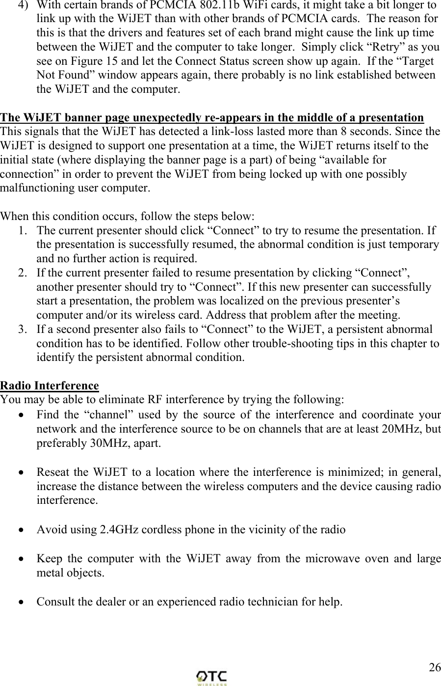  264)  With certain brands of PCMCIA 802.11b WiFi cards, it might take a bit longer to link up with the WiJET than with other brands of PCMCIA cards.  The reason for this is that the drivers and features set of each brand might cause the link up time between the WiJET and the computer to take longer.  Simply click &ldquo;Retry&rdquo; as you see on Figure 15 and let the Connect Status screen show up again.  If the &ldquo;Target Not Found&rdquo; window appears again, there probably is no link established between the WiJET and the computer.  The WiJET banner page unexpectedly re-appears in the middle of a presentation This signals that the WiJET has detected a link-loss lasted more than 8 seconds. Since the WiJET is designed to support one presentation at a time, the WiJET returns itself to the initial state (where displaying the banner page is a part) of being &ldquo;available for connection&rdquo; in order to prevent the WiJET from being locked up with one possibly malfunctioning user computer.   When this condition occurs, follow the steps below: 1.  The current presenter should click &ldquo;Connect&rdquo; to try to resume the presentation. If the presentation is successfully resumed, the abnormal condition is just temporary and no further action is required. 2.  If the current presenter failed to resume presentation by clicking &ldquo;Connect&rdquo;, another presenter should try to &ldquo;Connect&rdquo;. If this new presenter can successfully start a presentation, the problem was localized on the previous presenter&rsquo;s computer and/or its wireless card. Address that problem after the meeting. 3.  If a second presenter also fails to &ldquo;Connect&rdquo; to the WiJET, a persistent abnormal condition has to be identified. Follow other trouble-shooting tips in this chapter to identify the persistent abnormal condition.  Radio Interference You may be able to eliminate RF interference by trying the following: &bull;  Find the &ldquo;channel&rdquo; used by the source of the interference and coordinate your network and the interference source to be on channels that are at least 20MHz, but preferably 30MHz, apart.  &bull;  Reseat the WiJET to a location where the interference is minimized; in general, increase the distance between the wireless computers and the device causing radio interference.  &bull;  Avoid using 2.4GHz cordless phone in the vicinity of the radio  &bull;  Keep the computer with the WiJET away from the microwave oven and large metal objects.  &bull;  Consult the dealer or an experienced radio technician for help. 