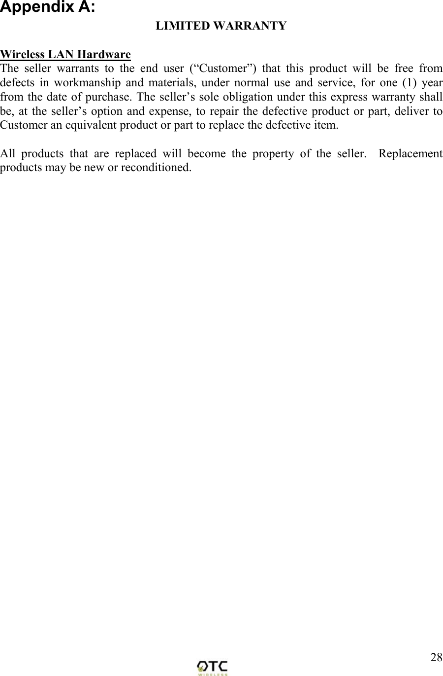  28Appendix A: LIMITED WARRANTY  Wireless LAN Hardware The seller warrants to the end user (&ldquo;Customer&rdquo;) that this product will be free from defects in workmanship and materials, under normal use and service, for one (1) year from the date of purchase. The seller&rsquo;s sole obligation under this express warranty shall be, at the seller&rsquo;s option and expense, to repair the defective product or part, deliver to Customer an equivalent product or part to replace the defective item.  All products that are replaced will become the property of the seller.  Replacement products may be new or reconditioned.          
