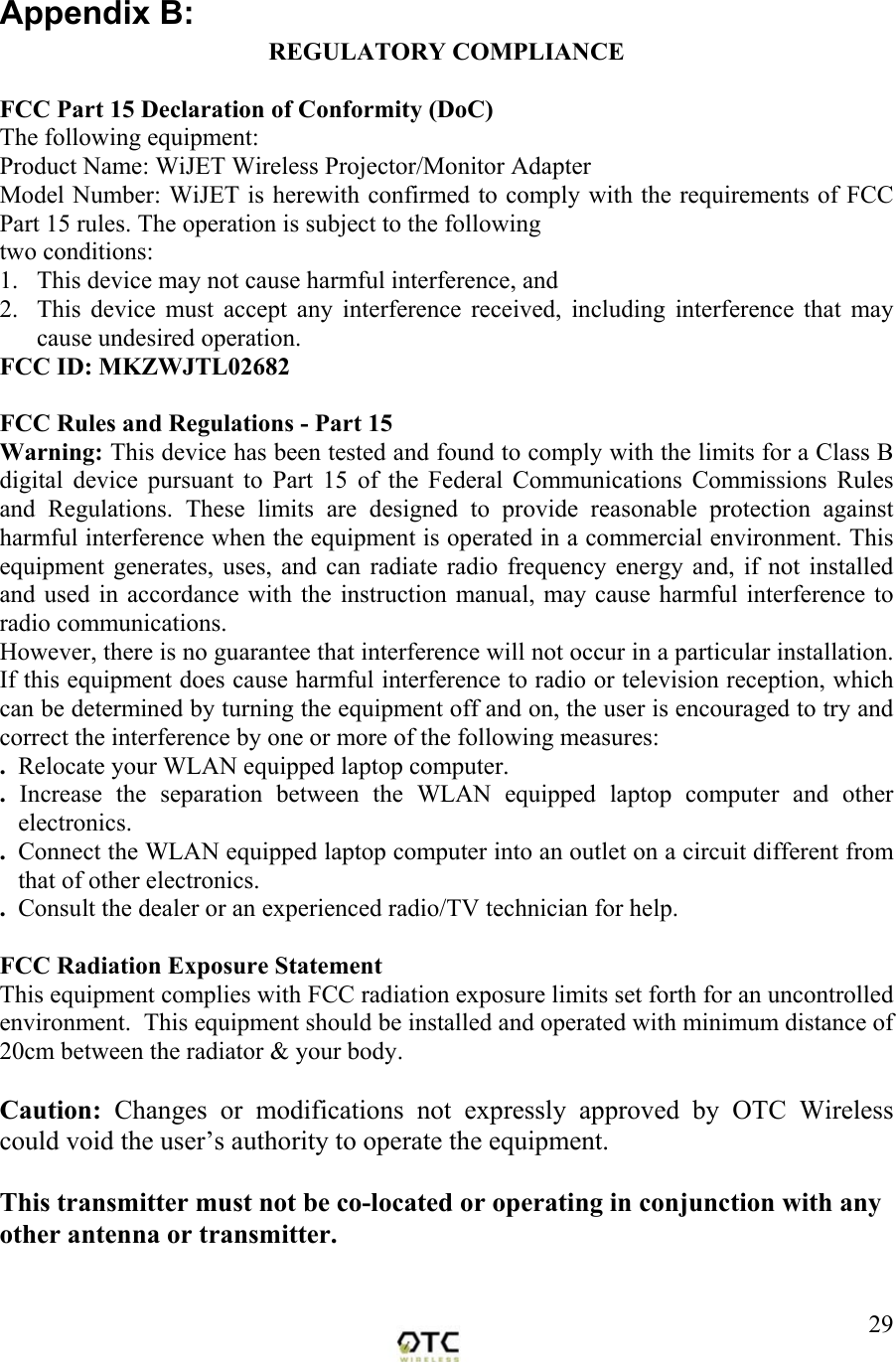  29Appendix B:  REGULATORY COMPLIANCE  FCC Part 15 Declaration of Conformity (DoC) The following equipment: Product Name: WiJET Wireless Projector/Monitor Adapter Model Number: WiJET is herewith confirmed to comply with the requirements of FCC Part 15 rules. The operation is subject to the following two conditions: 1.   This device may not cause harmful interference, and 2.  This device must accept any interference received, including interference that may cause undesired operation. FCC ID: MKZWJTL02682  FCC Rules and Regulations - Part 15 Warning: This device has been tested and found to comply with the limits for a Class B digital device pursuant to Part 15 of the Federal Communications Commissions Rules and Regulations. These limits are designed to provide reasonable protection against harmful interference when the equipment is operated in a commercial environment. This equipment generates, uses, and can radiate radio frequency energy and, if not installed and used in accordance with the instruction manual, may cause harmful interference to radio communications. However, there is no guarantee that interference will not occur in a particular installation. If this equipment does cause harmful interference to radio or television reception, which can be determined by turning the equipment off and on, the user is encouraged to try and correct the interference by one or more of the following measures: .  Relocate your WLAN equipped laptop computer. .  Increase the separation between the WLAN equipped laptop computer and other electronics. .  Connect the WLAN equipped laptop computer into an outlet on a circuit different from that of other electronics. .  Consult the dealer or an experienced radio/TV technician for help.  FCC Radiation Exposure Statement This equipment complies with FCC radiation exposure limits set forth for an uncontrolled environment.  This equipment should be installed and operated with minimum distance of 20cm between the radiator &amp; your body.  Caution:  Changes or modifications not expressly approved by OTC Wireless could void the user&rsquo;s authority to operate the equipment.  This transmitter must not be co-located or operating in conjunction with any other antenna or transmitter.   