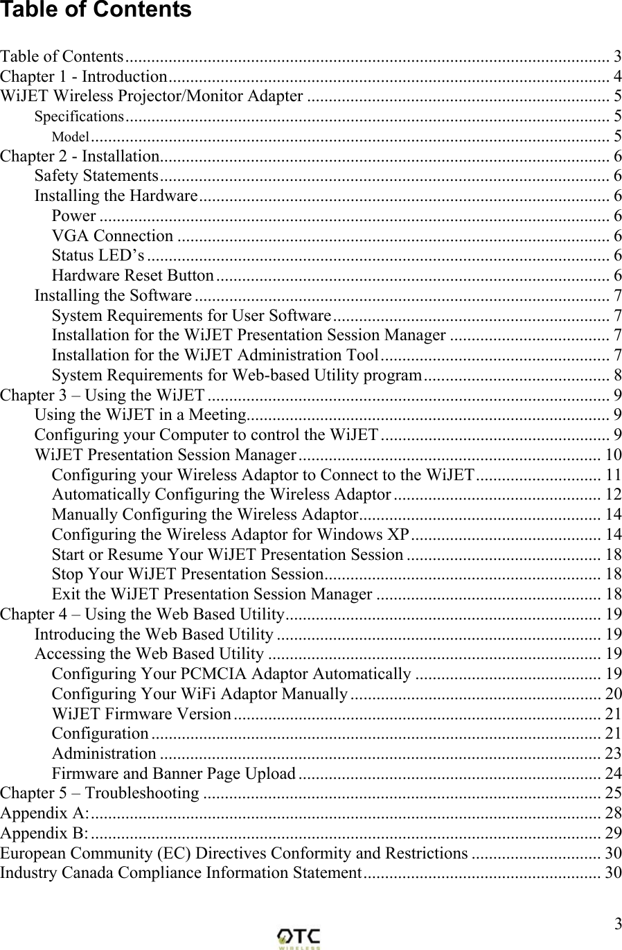  3Table of Contents  Table of Contents................................................................................................................ 3 Chapter 1 - Introduction...................................................................................................... 4 WiJET Wireless Projector/Monitor Adapter ...................................................................... 5 Specifications................................................................................................................ 5 Model........................................................................................................................ 5 Chapter 2 - Installation........................................................................................................6 Safety Statements........................................................................................................ 6 Installing the Hardware............................................................................................... 6 Power ...................................................................................................................... 6 VGA Connection .................................................................................................... 6 Status LED&rsquo;s ........................................................................................................... 6 Hardware Reset Button........................................................................................... 6 Installing the Software ................................................................................................ 7 System Requirements for User Software................................................................ 7 Installation for the WiJET Presentation Session Manager ..................................... 7 Installation for the WiJET Administration Tool..................................................... 7 System Requirements for Web-based Utility program........................................... 8 Chapter 3 &ndash; Using the WiJET ............................................................................................. 9 Using the WiJET in a Meeting.................................................................................... 9 Configuring your Computer to control the WiJET..................................................... 9 WiJET Presentation Session Manager...................................................................... 10 Configuring your Wireless Adaptor to Connect to the WiJET............................. 11 Automatically Configuring the Wireless Adaptor ................................................ 12 Manually Configuring the Wireless Adaptor........................................................ 14 Configuring the Wireless Adaptor for Windows XP............................................ 14 Start or Resume Your WiJET Presentation Session ............................................. 18 Stop Your WiJET Presentation Session................................................................ 18 Exit the WiJET Presentation Session Manager .................................................... 18 Chapter 4 &ndash; Using the Web Based Utility......................................................................... 19 Introducing the Web Based Utility ........................................................................... 19 Accessing the Web Based Utility ............................................................................. 19 Configuring Your PCMCIA Adaptor Automatically ........................................... 19 Configuring Your WiFi Adaptor Manually .......................................................... 20 WiJET Firmware Version..................................................................................... 21 Configuration ........................................................................................................ 21 Administration ...................................................................................................... 23 Firmware and Banner Page Upload ...................................................................... 24 Chapter 5 &ndash; Troubleshooting ............................................................................................ 25 Appendix A:...................................................................................................................... 28 Appendix B:...................................................................................................................... 29 European Community (EC) Directives Conformity and Restrictions .............................. 30 Industry Canada Compliance Information Statement....................................................... 30  