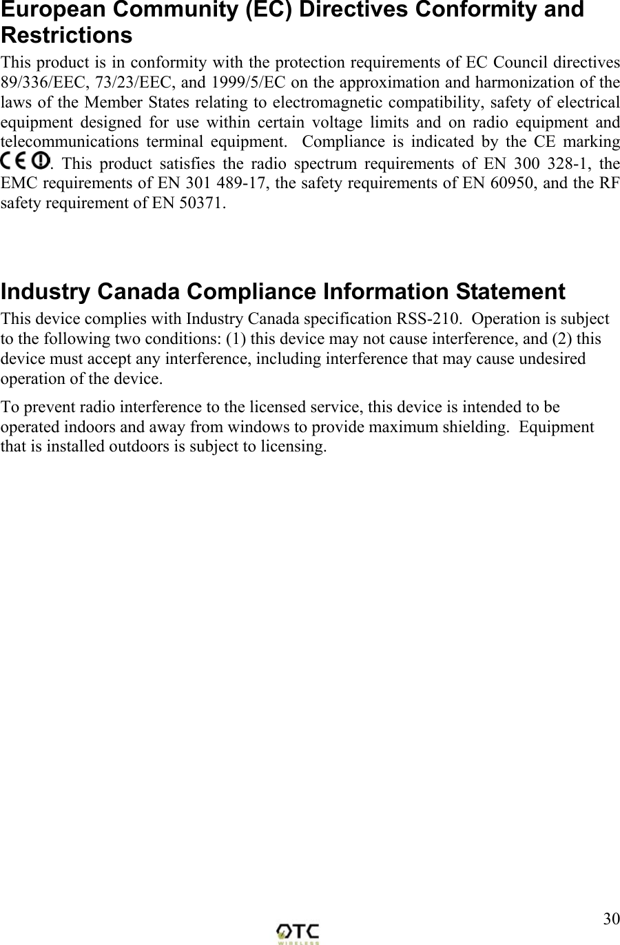  30European Community (EC) Directives Conformity and Restrictions This product is in conformity with the protection requirements of EC Council directives 89/336/EEC, 73/23/EEC, and 1999/5/EC on the approximation and harmonization of the laws of the Member States relating to electromagnetic compatibility, safety of electrical equipment designed for use within certain voltage limits and on radio equipment and telecommunications terminal equipment.  Compliance is indicated by the CE marking . This product satisfies the radio spectrum requirements of EN 300 328-1, the EMC requirements of EN 301 489-17, the safety requirements of EN 60950, and the RF safety requirement of EN 50371.   Industry Canada Compliance Information Statement This device complies with Industry Canada specification RSS-210.  Operation is subject to the following two conditions: (1) this device may not cause interference, and (2) this device must accept any interference, including interference that may cause undesired operation of the device.  To prevent radio interference to the licensed service, this device is intended to be operated indoors and away from windows to provide maximum shielding.  Equipment that is installed outdoors is subject to licensing.  