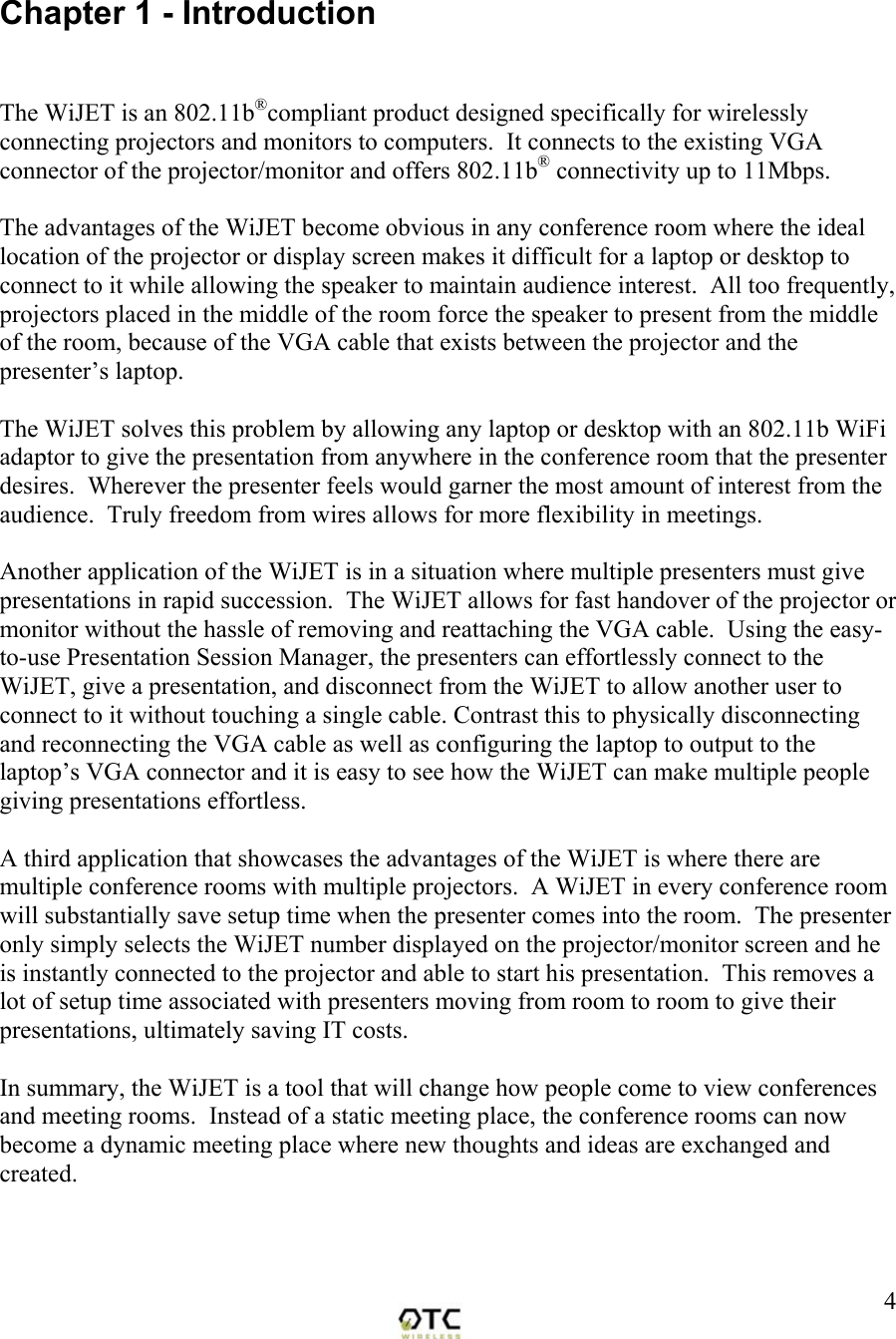  4 Chapter 1 - Introduction   The advantages of the WiJET become obvious in any conference room where the ideal location of the projector or display screen makes it difficult for a laptop or desktop to connect to it while allowing the speaker to maintain audience interest.  All too frequently, projectors placed in the middle of the room force the speaker to present from the middle of the room, because of the VGA cable that exists between the projector and the presenter&rsquo;s laptop.    The WiJET solves this problem by allowing any laptop or desktop with an 802.11b WiFi adaptor to give the presentation from anywhere in the conference room that the presenter desires.  Wherever the presenter feels would garner the most amount of interest from the audience.  Truly freedom from wires allows for more flexibility in meetings.  Another application of the WiJET is in a situation where multiple presenters must give  presentations in rapid succession.  The WiJET allows for fast handover of the projector or monitor without the hassle of removing and reattaching the VGA cable.  Using the easy-to-use Presentation Session Manager, the presenters can effortlessly connect to the WiJET, give a presentation, and disconnect from the WiJET to allow another user to connect to it without touching a single cable. Contrast this to physically disconnecting and reconnecting the VGA cable as well as configuring the laptop to output to the laptop&rsquo;s VGA connector and it is easy to see how the WiJET can make multiple people giving presentations effortless.    A third application that showcases the advantages of the WiJET is where there are multiple conference rooms with multiple projectors.  A WiJET in every conference room will substantially save setup time when the presenter comes into the room.  The presenter only simply selects the WiJET number displayed on the projector/monitor screen and he is instantly connected to the projector and able to start his presentation.  This removes a lot of setup time associated with presenters moving from room to room to give their presentations, ultimately saving IT costs.  In summary, the WiJET is a tool that will change how people come to view conferences and meeting rooms.  Instead of a static meeting place, the conference rooms can now become a dynamic meeting place where new thoughts and ideas are exchanged and created.     The WiJET is an 802.11b&reg;compliant product designed specifically for wirelessly connecting projectors and monitors to computers.  It connects to the existing VGA connector of the projector/monitor and offers 802.11b&reg; connectivity up to 11Mbps.  