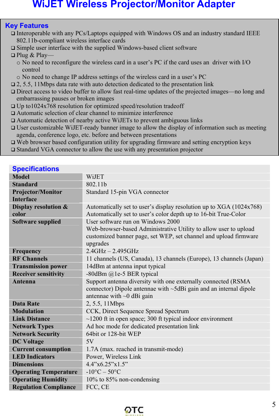  5WiJET Wireless Projector/Monitor Adapter  Specifications Model  WiJET Standard  802.11b Projector/Monitor Interface Standard 15-pin VGA connector Display resolution &amp; color Automatically set to user&rsquo;s display resolution up to XGA (1024x768) Automatically set to user&rsquo;s color depth up to 16-bit True-Color Software supplied  User software run on Windows 2000 Web-browser-based Administrative Utility to allow user to upload customized banner page, set WEP, set channel and upload firmware upgrades Frequency   2.4GHz &ndash; 2.495GHz RF Channels  11 channels (US, Canada), 13 channels (Europe), 13 channels (Japan) Transmission power  14dBm at antenna input typical Receiver sensitivity  -80dBm @1e-5 BER typical Antenna  Support antenna diversity with one externally connected (RSMA connector) Dipole antennae with ~5dBi gain and an internal dipole antennae with ~0 dBi gain Data Rate  2, 5.5, 11Mbps Modulation  CCK, Direct Sequence Spread Spectrum Link Distance  ~1200 ft in open space; 300 ft typical indoor environment Network Types  Ad hoc mode for dedicated presentation link Network Security  64bit or 128-bit WEP DC Voltage  5V Current consumption  1.7A (max. reached in transmit-mode) LED Indicators  Power, Wireless Link Dimensions  4.4&rdquo;x6.25&rdquo;x1.5&rdquo; Operating Temperature  -10&deg;C &ndash; 50&deg;C Operating Humidity  10% to 85% non-condensing Regulation Compliance  FCC, CE Key Features  Interoperable with any PCs/Laptops equipped with Windows OS and an industry standard IEEE 802.11b-compliant wireless interface cards  Simple user interface with the supplied Windows-based client software  Plug &amp; Play&mdash; o No need to reconfigure the wireless card in a user&rsquo;s PC if the card uses an  driver with I/O control o No need to change IP address settings of the wireless card in a user&rsquo;s PC  2, 5.5, 11Mbps data rate with auto detection dedicated to the presentation link  Direct access to video buffer to allow fast real-time updates of the projected images&mdash;no long and embarrassing pauses or broken images  Up to1024x768 resolution for optimized speed/resolution tradeoff  Automatic selection of clear channel to minimize interference  Automatic detection of nearby active WiJETs to prevent ambiguous links  User customizable WiJET-ready banner image to allow the display of information such as meeting agenda, conference logo, etc. before and between presentations  Web browser based configuration utility for upgrading firmware and setting encryption keys  Standard VGA connector to allow the use with any presentation projector