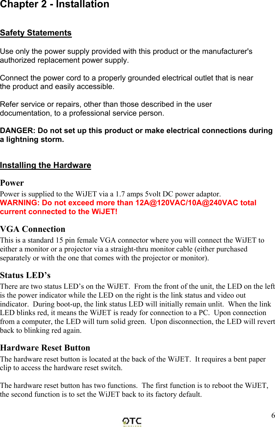  6Chapter 2 - Installation  Safety Statements  Use only the power supply provided with this product or the manufacturer's authorized replacement power supply.  Connect the power cord to a properly grounded electrical outlet that is near the product and easily accessible.  Refer service or repairs, other than those described in the user documentation, to a professional service person.  DANGER: Do not set up this product or make electrical connections during a lightning storm.  Installing the Hardware Power Power is supplied to the WiJET via a 1.7 amps 5volt DC power adaptor.   WARNING: Do not exceed more than 12A@120VAC/10A@240VAC total current connected to the WiJET! VGA Connection This is a standard 15 pin female VGA connector where you will connect the WiJET to either a monitor or a projector via a straight-thru monitor cable (either purchased separately or with the one that comes with the projector or monitor). Status LED&rsquo;s There are two status LED&rsquo;s on the WiJET.  From the front of the unit, the LED on the left is the power indicator while the LED on the right is the link status and video out indicator.  During boot-up, the link status LED will initially remain unlit.  When the link LED blinks red, it means the WiJET is ready for connection to a PC.  Upon connection from a computer, the LED will turn solid green.  Upon disconnection, the LED will revert back to blinking red again.  Hardware Reset Button The hardware reset button is located at the back of the WiJET.  It requires a bent paper clip to access the hardware reset switch.  The hardware reset button has two functions.  The first function is to reboot the WiJET, the second function is to set the WiJET back to its factory default.  