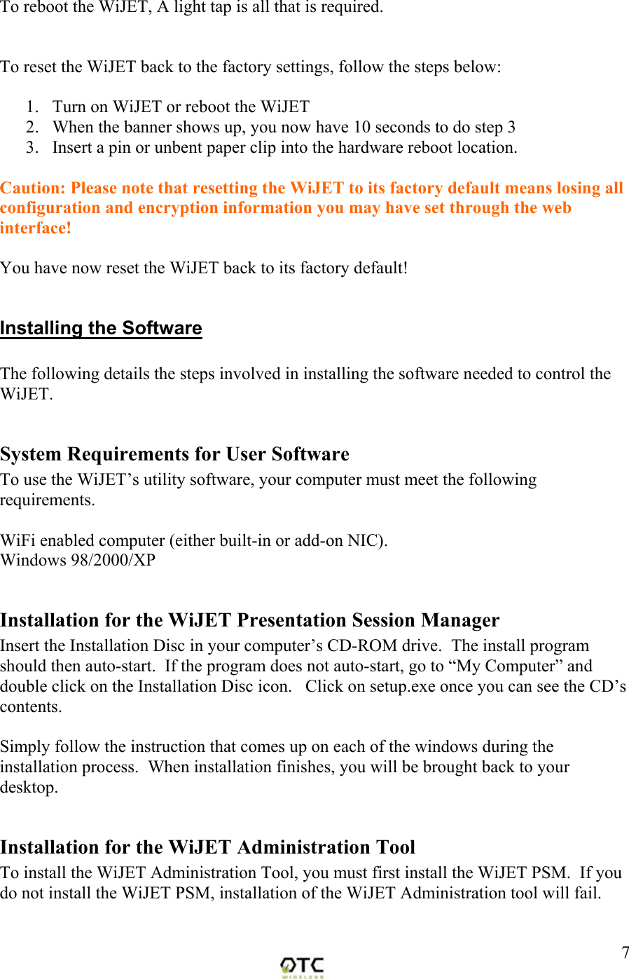  7To reboot the WiJET, A light tap is all that is required.     To reset the WiJET back to the factory settings, follow the steps below:   1.  Turn on WiJET or reboot the WiJET 2.  When the banner shows up, you now have 10 seconds to do step 3 3.  Insert a pin or unbent paper clip into the hardware reboot location.  Caution: Please note that resetting the WiJET to its factory default means losing all configuration and encryption information you may have set through the web interface!  You have now reset the WiJET back to its factory default!  Installing the Software  The following details the steps involved in installing the software needed to control the WiJET.    System Requirements for User Software To use the WiJET&rsquo;s utility software, your computer must meet the following requirements.    WiFi enabled computer (either built-in or add-on NIC). Windows 98/2000/XP  Installation for the WiJET Presentation Session Manager Insert the Installation Disc in your computer&rsquo;s CD-ROM drive.  The install program should then auto-start.  If the program does not auto-start, go to &ldquo;My Computer&rdquo; and double click on the Installation Disc icon.   Click on setup.exe once you can see the CD&rsquo;s contents.  Simply follow the instruction that comes up on each of the windows during the installation process.  When installation finishes, you will be brought back to your desktop.    Installation for the WiJET Administration Tool To install the WiJET Administration Tool, you must first install the WiJET PSM.  If you do not install the WiJET PSM, installation of the WiJET Administration tool will fail.  