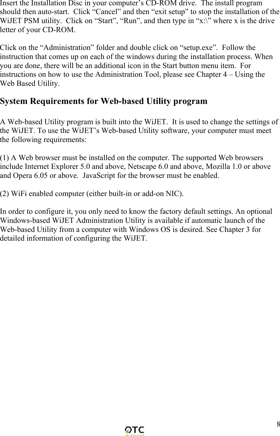  8Insert the Installation Disc in your computer&rsquo;s CD-ROM drive.  The install program should then auto-start.  Click &ldquo;Cancel&rdquo; and then &ldquo;exit setup&rdquo; to stop the installation of the WiJET PSM utility.  Click on &ldquo;Start&rdquo;, &ldquo;Run&rdquo;, and then type in &ldquo;x:\&rdquo; where x is the drive letter of your CD-ROM.  Click on the &ldquo;Administration&rdquo; folder and double click on &ldquo;setup.exe&rdquo;.  Follow the instruction that comes up on each of the windows during the installation process. When you are done, there will be an additional icon in the Start button menu item.  For instructions on how to use the Administration Tool, please see Chapter 4 &ndash; Using the Web Based Utility. System Requirements for Web-based Utility program  A Web-based Utility program is built into the WiJET.  It is used to change the settings of the WiJET. To use the WiJET&rsquo;s Web-based Utility software, your computer must meet the following requirements:  (1) A Web browser must be installed on the computer. The supported Web browsers include Internet Explorer 5.0 and above, Netscape 6.0 and above, Mozilla 1.0 or above and Opera 6.05 or above.  JavaScript for the browser must be enabled.  (2) WiFi enabled computer (either built-in or add-on NIC).  In order to configure it, you only need to know the factory default settings. An optional Windows-based WiJET Administration Utility is available if automatic launch of the Web-based Utility from a computer with Windows OS is desired. See Chapter 3 for detailed information of configuring the WiJET.  