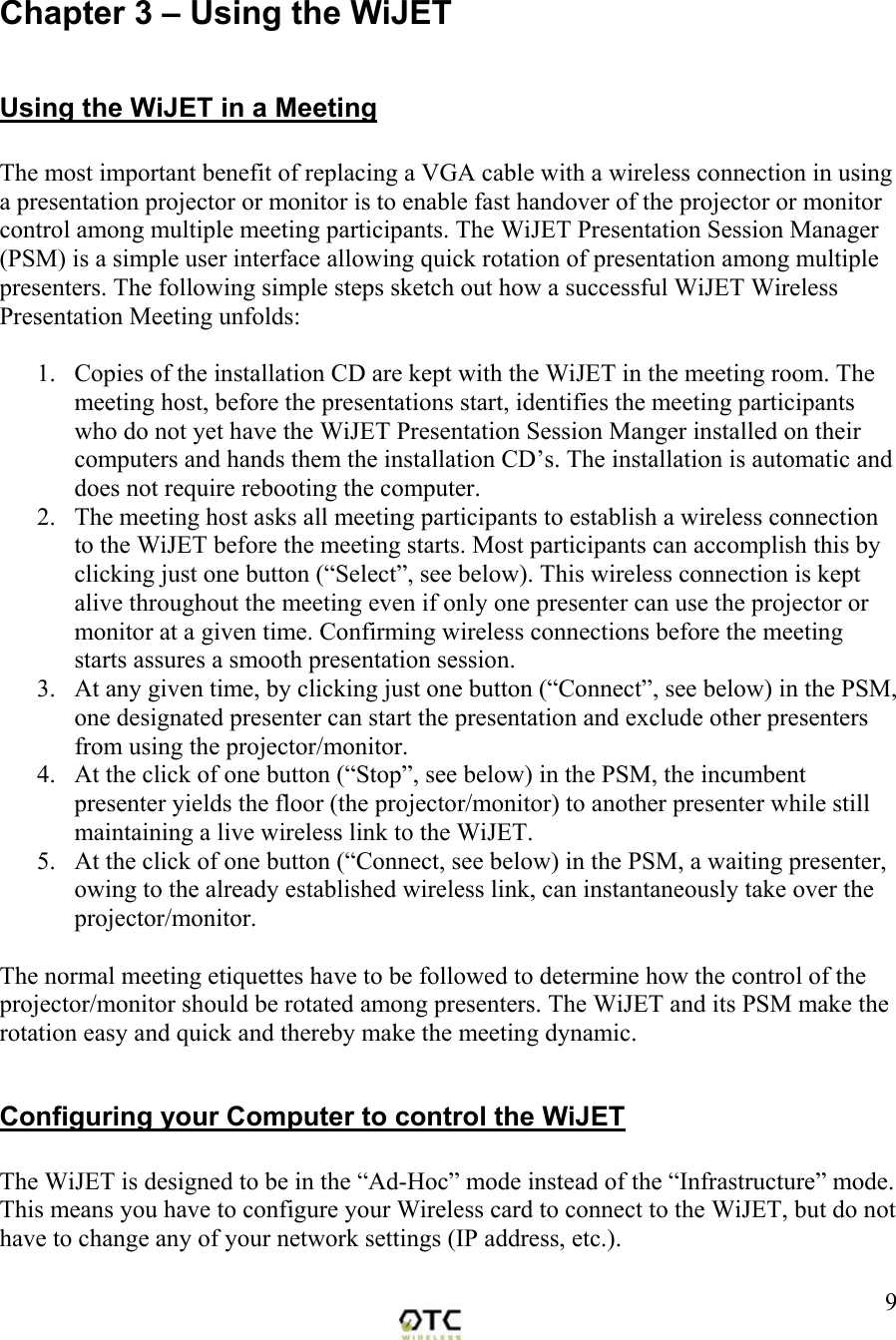  9 Chapter 3 &ndash; Using the WiJET  Using the WiJET in a Meeting  The most important benefit of replacing a VGA cable with a wireless connection in using a presentation projector or monitor is to enable fast handover of the projector or monitor control among multiple meeting participants. The WiJET Presentation Session Manager (PSM) is a simple user interface allowing quick rotation of presentation among multiple presenters. The following simple steps sketch out how a successful WiJET Wireless Presentation Meeting unfolds:  1.  Copies of the installation CD are kept with the WiJET in the meeting room. The meeting host, before the presentations start, identifies the meeting participants who do not yet have the WiJET Presentation Session Manger installed on their computers and hands them the installation CD&rsquo;s. The installation is automatic and does not require rebooting the computer. 2.  The meeting host asks all meeting participants to establish a wireless connection to the WiJET before the meeting starts. Most participants can accomplish this by clicking just one button (&ldquo;Select&rdquo;, see below). This wireless connection is kept alive throughout the meeting even if only one presenter can use the projector or monitor at a given time. Confirming wireless connections before the meeting starts assures a smooth presentation session. 3.  At any given time, by clicking just one button (&ldquo;Connect&rdquo;, see below) in the PSM, one designated presenter can start the presentation and exclude other presenters from using the projector/monitor. 4.  At the click of one button (&ldquo;Stop&rdquo;, see below) in the PSM, the incumbent presenter yields the floor (the projector/monitor) to another presenter while still maintaining a live wireless link to the WiJET. 5.  At the click of one button (&ldquo;Connect, see below) in the PSM, a waiting presenter, owing to the already established wireless link, can instantaneously take over the projector/monitor.  The normal meeting etiquettes have to be followed to determine how the control of the projector/monitor should be rotated among presenters. The WiJET and its PSM make the rotation easy and quick and thereby make the meeting dynamic.  Configuring your Computer to control the WiJET  The WiJET is designed to be in the &ldquo;Ad-Hoc&rdquo; mode instead of the &ldquo;Infrastructure&rdquo; mode.  This means you have to configure your Wireless card to connect to the WiJET, but do not have to change any of your network settings (IP address, etc.).   