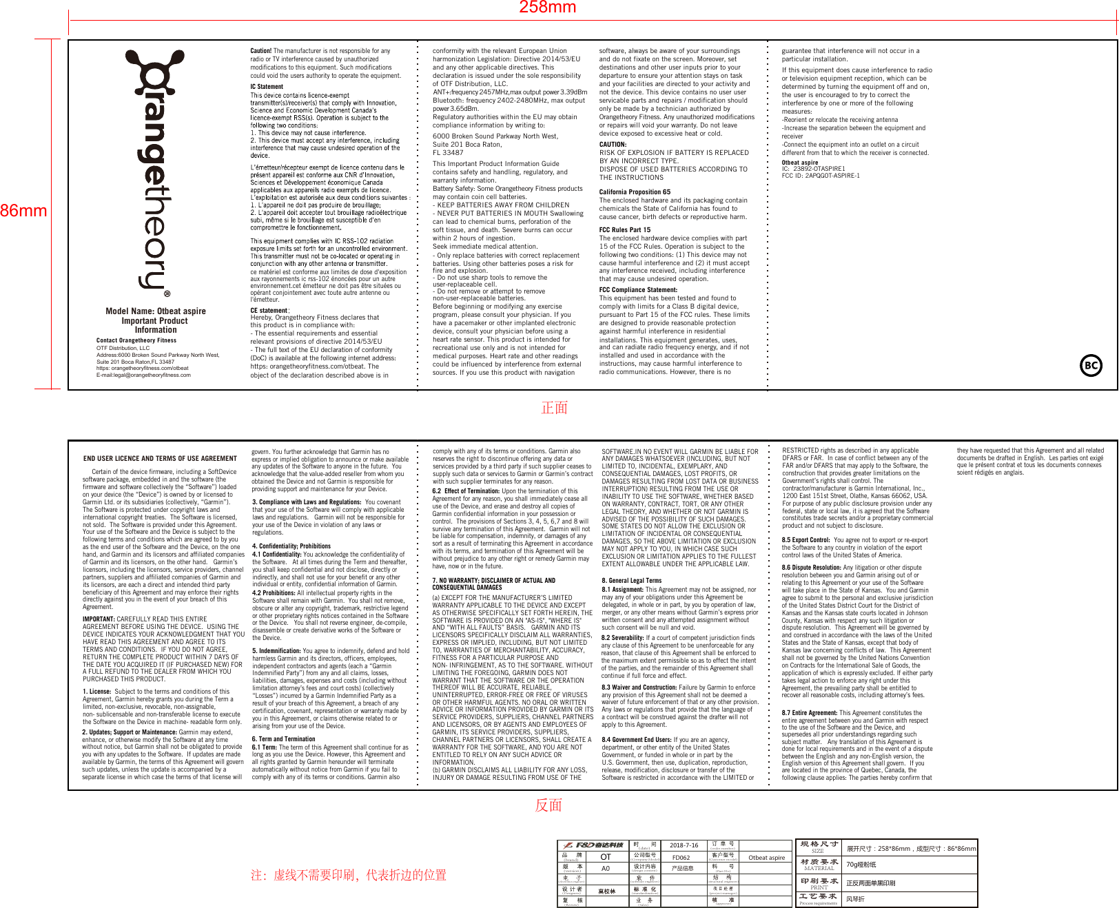 OTF Distribution, LLCContact Orangetheory Fitnesshttps: orangetheoryfitness.com/otbeatE-mail:legal@orangetheoryfitness.com Address:6000 Broken Sound Parkway North West, Suite 201 Boca Raton,FL 33487Caution! The manufacturer is not responsible for any radio or TV interference caused by unauthorized modifications to this equipment. Such modifications could void the users authority to operate the equipment.IC StatementCE statementHereby, Orangetheory Fitness declares that this product is in compliance with: - The essential requirements and essential relevant provisions of directive 2014/53/EU- The full text of the EU declaration of conformity (DoC) is available at the following internet address: https: orangetheoryfitness.com/otbeat. The object of the declaration described above is in ce matériel est conforme aux limites de dose d&apos;exposition aux rayonnements ic rss-102 énoncées pour un autre environnement.cet émetteur ne doit pas être situées ou opérant conjointement avec toute autre antenne ou l&apos;émetteur.guarantee that interference will not occur in a particular installation.If this equipment does cause interference to radio or television equipment reception, which can be determined by turning the equipment off and on, the user is encouraged to try to correct the interference by one or more of the following measures:-Reorient or relocate the receiving antenna-Increase the separation between the equipment and receiver  -Connect the equipment into an outlet on a circuitdifferent from that to which the receiver is connected. Otbeat aspireIC:  23892-OTASPIRE1FCC ID: 2APQGOT-ASPIRE-1any interference received, including interference that may cause undesired operation. FCC Compliance Statement: This equipment has been tested and found to comply with limits for a Class B digital device, pursuant to Part 15 of the FCC rules. These limits are designed to provide reasonable protection against harmful interference in residential installations. This equipment generates, uses, and can radiate radio frequency energy, and if not installed and used in accordance with the instructions, may cause harmful interference to radio communications. However, there is no conformity with the relevant European Union harmonization Legislation: Directive 2014/53/EU and any other applicable directives. This declaration is issued under the sole responsibility of OTF Distribution, LLC. ANT+:frequency 2457MHz,max output power 3.39dBmBluetooth: frequency 2402-2480MHz, max output power 3.65dBm.Regulatory authorities within the EU may obtain compliance information by writing to:6000 Broken Sound Parkway North West, Suite 201 Boca Raton,FL 33487This Important Product Information Guide contains safety and handling, regulatory, and warranty information. Battery Safety: Some Orangetheory Fitness products may contain coin cell batteries.- KEEP BATTERIES AWAY FROM CHILDREN - NEVER PUT BATTERIES IN MOUTH Swallowing can lead to chemical burns, perforation of the soft tissue, and death. Severe burns can occur within 2 hours of ingestion. Seek immediate medical attention.- Only replace batteries with correct replacement batteries. Using other batteries poses a risk for          fire and explosion.- Do not use sharp tools to remove the user-replaceable cell.- Do not remove or attempt to remove non-user-replaceable batteries.Before beginning or modifying any exercise program, please consult your physician. If you have a pacemaker or other implanted electronic device, consult your physician before using a heart rate sensor. This product is intended for recreational use only and is not intended for medical purposes. Heart rate and other readings could be influenced by interference from external sources. If you use this product with navigation software, always be aware of your surroundings and do not fixate on the screen. Moreover, set destinations and other user inputs prior to your departure to ensure your attention stays on task and your facilities are directed to your activity and not the device. This device contains no user user servicable parts and repairs / modification should only be made by a technician authorized by Orangetheory Fitness. Any unauthorized modificationsor repairs will void your warranty. Do not leave device exposed to excessive heat or cold.FCC Rules Part 15 The enclosed hardware device complies with part 15 of the FCC Rules. Operation is subject to the following two conditions: (1) This device may not cause harmful interference and (2) it must accept California Proposition 65The enclosed hardware and its packaging containchemicals the State of California has found to cause cancer, birth defects or reproductive harm.CAUTION:RISK OF EXPLOSION IF BATTERY IS REPLACED BY AN INCORRECT TYPE.DISPOSE OF USED BATTERIES ACCORDING TO THE INSTRUCTIONS258mm86mmImportant Product InformationModel Name: Otbeat aspire规格尺寸材质要求印刷要求2018-7-16产品信息A0SIZEMATERIALPRINT70g哑粉纸OT(brand)(software engineer)(electronics engineer)(date)(version)(Designers)(Review)(Customer model)(structural engineer)(project manager)(approve)(standardization)(Sales)(order number)(Part No)(Company Model)(design content)正反两面单黑印刷工艺要求Process requirements展开尺寸：258*86mm，成型尺寸：86*86mm风琴折FD062 Otbeat aspirecomply with any of its terms or conditions. Garmin also reserves the right to discontinue offering any data or services provided by a third party if such supplier ceases to supply such data or services to Garmin or Garmin’s contract with such supplier terminates for any reason.6.2  Effect of Termination: Upon the termination of this Agreement for any reason, you shall immediately cease all use of the Device, and erase and destroy all copies of Garmin confidential information in your possession or control.  The provisions of Sections 3, 4, 5, 6,7 and 8 will survive any termination of this Agreement.  Garmin will not be liable for compensation, indemnity, or damages of any sort as a result of terminating this Agreement in accordance with its terms, and termination of this Agreement will be without prejudice to any other right or remedy Garmin may have, now or in the future.7. NO WARRANTY; DISCLAIMER OF ACTUAL AND CONSEQUENTIAL DAMAGES(a) EXCEPT FOR THE MANUFACTURER’S LIMITED WARRANTY APPLICABLE TO THE DEVICE AND EXCEPT AS OTHERWISE SPECIFICALLY SET FORTH HEREIN, THE SOFTWARE IS PROVIDED ON AN &quot;AS-IS&quot;, &quot;WHERE IS&quot; AND “WITH ALL FAULTS” BASIS.   GARMIN AND ITS LICENSORS SPECIFICALLY DISCLAIM ALL WARRANTIES, EXPRESS OR IMPLIED, INCLUDING, BUT NOT LIMITED TO, WARRANTIES OF MERCHANTABILITY, ACCURACY, FITNESS FOR A PARTICULAR PURPOSE AND NON- INFRINGEMENT, AS TO THE SOFTWARE. WITHOUT LIMITING THE FOREGOING, GARMIN DOES NOT WARRANT THAT THE SOFTWARE OR THE OPERATION THEREOF WILL BE ACCURATE, RELIABLE, UNINTERRUPTED, ERROR-FREE OR FREE OF VIRUSES OR OTHER HARMFUL AGENTS. NO ORAL OR WRITTEN ADVICE OR INFORMATION PROVIDED BY GARMIN OR ITS SERVICE PROVIDERS, SUPPLIERS, CHANNEL PARTNERS AND LICENSORS, OR BY AGENTS AND EMPLOYEES OF GARMIN, ITS SERVICE PROVIDERS, SUPPLIERS, CHANNEL PARTNERS OR LICENSORS, SHALL CREATE A WARRANTY FOR THE SOFTWARE, AND YOU ARE NOT ENTITLED TO RELY ON ANY SUCH ADVICE OR INFORMATION.(b) GARMIN DISCLAIMS ALL LIABILITY FOR ANY LOSS, INJURY OR DAMAGE RESULTING FROM USE OF THE SOFTWARE.IN NO EVENT WILL GARMIN BE LIABLE FOR ANY DAMAGES WHATSOEVER (INCLUDING, BUT NOT LIMITED TO, INCIDENTAL, EXEMPLARY, AND CONSEQUENTIAL DAMAGES, LOST PROFITS, OR DAMAGES RESULTING FROM LOST DATA OR BUSINESS INTERRUPTION) RESULTING FROM THE USE OR INABILITY TO USE THE SOFTWARE, WHETHER BASED ON WARRANTY, CONTRACT, TORT, OR ANY OTHER LEGAL THEORY, AND WHETHER OR NOT GARMIN IS ADVISED OF THE POSSIBILITY OF SUCH DAMAGES.  SOME STATES DO NOT ALLOW THE EXCLUSION OR LIMITATION OF INCIDENTAL OR CONSEQUENTIAL DAMAGES, SO THE ABOVE LIMITATION OR EXCLUSION MAY NOT APPLY TO YOU, IN WHICH CASE SUCH EXCLUSION OR LIMITATION APPLIES TO THE FULLEST EXTENT ALLOWABLE UNDER THE APPLICABLE LAW.8. General Legal Terms8.1 Assignment: This Agreement may not be assigned, nor may any of your obligations under this Agreement be delegated, in whole or in part, by you by operation of law, merger, or any other means without Garmin’s express prior written consent and any attempted assignment without such consent will be null and void.8.2 Severability: If a court of competent jurisdiction finds any clause of this Agreement to be unenforceable for any reason, that clause of this Agreement shall be enforced to the maximum extent permissible so as to effect the intent of the parties, and the remainder of this Agreement shall continue if full force and effect.8.3 Waiver and Construction: Failure by Garmin to enforce any provision of this Agreement shall not be deemed a waiver of future enforcement of that or any other provision. Any laws or regulations that provide that the language of a contract will be construed against the drafter will not apply to this Agreement.8.4 Government End Users: If you are an agency, department, or other entity of the United States Government, or funded in whole or in part by the U.S. Government, then use, duplication, reproduction, release, modification, disclosure or transfer of the Software is restricted in accordance with the LIMITED or RESTRICTED rights as described in any applicable DFARS or FAR.  In case of conflict between any of the FAR and/or DFARS that may apply to the Software, the construction that provides greater limitations on the Government’s rights shall control. The contractor/manufacturer is Garmin International, Inc.,1200 East 151st Street, Olathe, Kansas 66062, USA.For purpose of any public disclosure provision under any federal, state or local law, it is agreed that the Software constitutes trade secrets and/or a proprietary commercial product and not subject to disclosure. 8.5 Export Control:  You agree not to export or re-export the Software to any country in violation of the export control laws of the United States of America.8.6 Dispute Resolution: Any litigation or other dispute resolution between you and Garmin arising out of or relating to this Agreement or your use of the Software will take place in the State of Kansas.  You and Garmin agree to submit to the personal and exclusive jurisdiction of the United States District Court for the District of Kansas and the Kansas state courts located in Johnson County, Kansas with respect any such litigation or dispute resolution.  This Agreement will be governed by and construed in accordance with the laws of the United States and the State of Kansas, except that body of Kansas law concerning conflicts of law.  This Agreement shall not be governed by the United Nations Convention on Contracts for the International Sale of Goods, the application of which is expressly excluded. If either party takes legal action to enforce any right under this Agreement, the prevailing party shall be entitled to recover all reasonable costs, including attorney’s fees.8.7 Entire Agreement: This Agreement constitutes the entire agreement between you and Garmin with respect to the use of the Software and the Device, and supersedes all prior understandings regarding such subject matter.   Any translation of this Agreement is done for local requirements and in the event of a dispute between the English and any non-English version, the English version of this Agreement shall govern.  If you are located in the province of Quebec, Canada, the following clause applies: The parties hereby confirm thatthey have requested that this Agreement and all related documents be drafted in English.  Les parties ont exigé que le présent contrat et tous les documents connexes soient rédigés en anglais.END USER LICENCE AND TERMS OF USE AGREEMENT     Certain of the device firmware, including a SoftDevice software package, embedded in and the software (the firmware and software collectively the “Software”) loaded on your device (the “Device”) is owned by or licensed to Garmin Ltd. or its subsidiaries (collectively, “Garmin”).  The Software is protected under copyright laws and international copyright treaties.  The Software is licensed, not sold.  The Software is provided under this Agreement. Your use of the Software and the Device is subject to the following terms and conditions which are agreed to by you as the end user of the Software and the Device, on the one hand, and Garmin and its licensors and affiliated companies of Garmin and its licensors, on the other hand.   Garmin’s licensors, including the licensors, service providers, channel partners, suppliers and affiliated companies of Garmin and its licensors, are each a direct and intended third party beneficiary of this Agreement and may enforce their rights directly against you in the event of your breach of this Agreement.IMPORTANT: CAREFULLY READ THIS ENTIRE AGREEMENT BEFORE USING THE DEVICE.  USING THE DEVICE INDICATES YOUR ACKNOWLEDGMENT THAT YOU HAVE READ THIS AGREEMENT AND AGREE TO ITS TERMS AND CONDITIONS.  IF YOU DO NOT AGREE, RETURN THE COMPLETE PRODUCT WITHIN 7 DAYS OF THE DATE YOU ACQUIRED IT (IF PURCHASED NEW) FOR A FULL REFUND TO THE DEALER FROM WHICH YOU PURCHASED THIS PRODUCT.1. License:  Subject to the terms and conditions of this Agreement, Garmin hereby grants you during the Term a limited, non-exclusive, revocable, non-assignable, non- sublicensable and non-transferable license to execute the Software on the Device in machine- readable form only.2. Updates; Support or Maintenance: Garmin may extend, enhance, or otherwise modify the Software at any time without notice, but Garmin shall not be obligated to provide you with any updates to the Software.  If updates are made available by Garmin, the terms of this Agreement will govern such updates, unless the update is accompanied by a separate license in which case the terms of that license will govern. You further acknowledge that Garmin has no express or implied obligation to announce or make available any updates of the Software to anyone in the future.  You acknowledge that the value-added reseller from whom you obtained the Device and not Garmin is responsible for providing support and maintenance for your Device.3. Compliance with Laws and Regulations:  You covenant that your use of the Software will comply with applicable laws and regulations.   Garmin will not be responsible for your use of the Device in violation of any laws or regulations.4. Confidentiality; Prohibitions4.1 Confidentiality: You acknowledge the confidentiality of the Software.   At all times during the Term and thereafter, you shall keep confidential and not disclose, directly or indirectly, and shall not use for your benefit or any other individual or entity, confidential information of Garmin.4.2 Prohibitions: All intellectual property rights in the Software shall remain with Garmin.  You shall not remove, obscure or alter any copyright, trademark, restrictive legend or other proprietary rights notices contained in the Software or the Device.   You shall not reverse engineer, de-compile, disassemble or create derivative works of the Software or the Device.5. Indemnification: You agree to indemnify, defend and hold harmless Garmin and its directors, officers, employees, independent contractors and agents (each a “Garmin Indemnified Party”) from any and all claims, losses, liabilities, damages, expenses and costs (including without limitation attorney’s fees and court costs) (collectively “Losses”) incurred by a Garmin Indemnified Party as a result of your breach of this Agreement, a breach of any certification, covenant, representation or warranty made by you in this Agreement, or claims otherwise related to or arising from your use of the Device.6. Term and Termination6.1 Term: The term of this Agreement shall continue for as long as you use the Device. However, this Agreement and all rights granted by Garmin hereunder will terminate automatically without notice from Garmin if you fail to comply with any of its terms or conditions. Garmin also 注：虚线不需要印刷，代表折边的位置正面反面