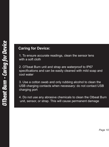 OTbeat Burn - Caring for DeviceCaring for Device:1. To ensure accurate readings, clean the sensor lens with a soft cloth2. OTbeat Burn unit and strap are waterproof to IP67 specifications and can be easily cleaned with mild soap and cool water3. Use a cotton swab and only rubbing alcohol to clean the USB charging contacts when necessary: do not contact USB charging port4. Do not use any abrasive chemicals to clean the Otbeat Burn unit, sensor, or strap. This will cause permanent damagePage 10