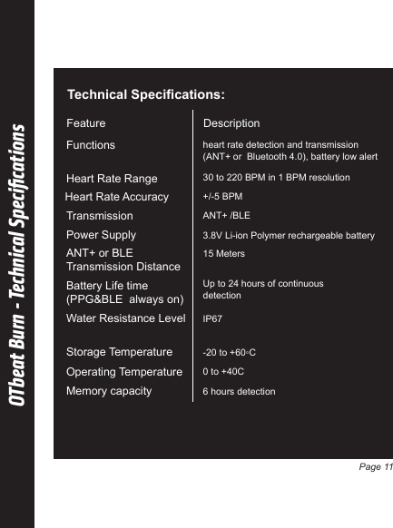 OTbeat Burn - Technical SpeciﬁcationsTechnical Specifications:Description Feature heart rate detection and transmission(ANT+ or  Bluetooth 4.0), battery low alert Functions 30 to 220 BPM in 1 BPM resolutionHeart Rate Range +/-5 BPMHeart Rate AccuracyANT+ /BLETransmission3.8V Li-ion Polymer rechargeable batteryPower Supply IP67Water Resistance Level -20 to +60◦CStorage Temperature 6 hours detectionMemory capacity0 to +40COperating Temperature 15 MetersANT+ or BLE Transmission DistanceUp to 24 hours of continuousdetectionBattery Life time (PPG&amp;BLE  always on)Page 11