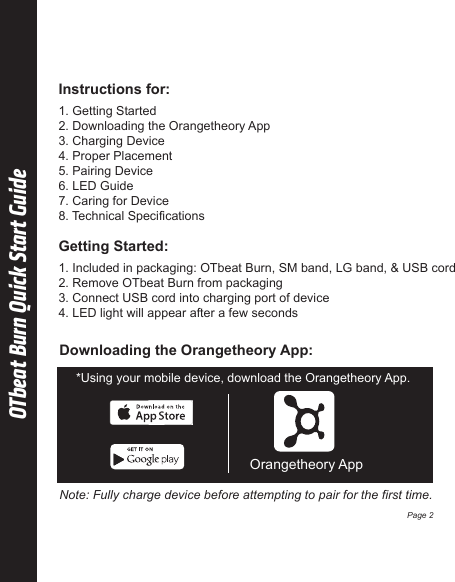  1. Getting Started2. Downloading the Orangetheory App 3. Charging Device 4. Proper Placement 5. Pairing Device6. LED Guide  7. Caring for Device8. Technical Specifications OTbeat Burn Quick Start Guide Instructions for:Downloading the Orangetheory App:Orangetheory App*Using your mobile device, download the Orangetheory App.Note: Fully charge device before attempting to pair for the first time.Page 2 1. Included in packaging: OTbeat Burn, SM band, LG band, &amp; USB cord2. Remove OTbeat Burn from packaging 3. Connect USB cord into charging port of device4. LED light will appear after a few seconds Getting Started: