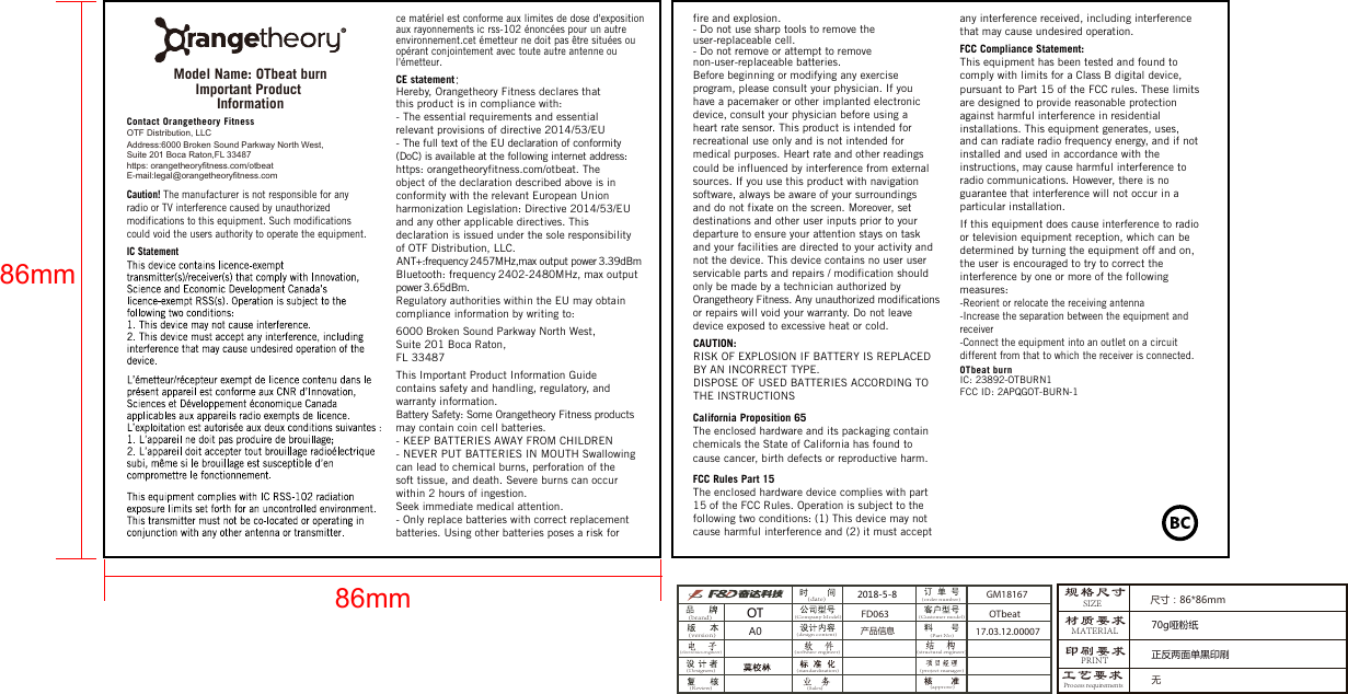 Important Product InformationCaution! The manufacturer is not responsible for any radio or TV interference caused by unauthorized modifications to this equipment. Such modifications could void the users authority to operate the equipment.IC StatementCE statementHereby, Orangetheory Fitness declares that this product is in compliance with: - The essential requirements and essential relevant provisions of directive 2014/53/EU- The full text of the EU declaration of conformity (DoC) is available at the following internet address: https: orangetheoryfitness.com/otbeat. The object of the declaration described above is in conformity with the relevant European Union harmonization Legislation: Directive 2014/53/EU and any other applicable directives. This declaration is issued under the sole responsibility of OTF Distribution, LLC. ANT+:frequency 2457MHz,max output power 3.39dBmBluetooth: frequency 2402-2480MHz, max output power 3.65dBm.Regulatory authorities within the EU may obtain compliance information by writing to:6000 Broken Sound Parkway North West, Suite 201 Boca Raton,FL 33487This Important Product Information Guide contains safety and handling, regulatory, and warranty information. Battery Safety: Some Orangetheory Fitness products may contain coin cell batteries.- KEEP BATTERIES AWAY FROM CHILDREN - NEVER PUT BATTERIES IN MOUTH Swallowing can lead to chemical burns, perforation of the soft tissue, and death. Severe burns can occur within 2 hours of ingestion. Seek immediate medical attention.- Only replace batteries with correct replacement batteries. Using other batteries poses a risk for          fire and explosion.- Do not use sharp tools to remove the user-replaceable cell.- Do not remove or attempt to remove non-user-replaceable batteries.Before beginning or modifying any exercise program, please consult your physician. If you have a pacemaker or other implanted electronic device, consult your physician before using a heart rate sensor. This product is intended for recreational use only and is not intended for medical purposes. Heart rate and other readings could be influenced by interference from external sources. If you use this product with navigation software, always be aware of your surroundings and do not fixate on the screen. Moreover, set destinations and other user inputs prior to your departure to ensure your attention stays on task and your facilities are directed to your activity and not the device. This device contains no user user servicable parts and repairs / modification should only be made by a technician authorized by Orangetheory Fitness. Any unauthorized modificationsor repairs will void your warranty. Do not leave device exposed to excessive heat or cold.FCC Rules Part 15 The enclosed hardware device complies with part 15 of the FCC Rules. Operation is subject to the following two conditions: (1) This device may not cause harmful interference and (2) it must accept any interference received, including interference that may cause undesired operation. FCC Compliance Statement: This equipment has been tested and found to comply with limits for a Class B digital device, pursuant to Part 15 of the FCC rules. These limits are designed to provide reasonable protection against harmful interference in residential installations. This equipment generates, uses, and can radiate radio frequency energy, and if not installed and used in accordance with the instructions, may cause harmful interference to radio communications. However, there is no guarantee that interference will not occur in a particular installation.If this equipment does cause interference to radio or television equipment reception, which can be determined by turning the equipment off and on, the user is encouraged to try to correct the interference by one or more of the following measures:-Reorient or relocate the receiving antenna-Increase the separation between the equipment and receiver  -Connect the equipment into an outlet on a circuitdifferent from that to which the receiver is connected. OTbeat burnIC: 23892-OTBURN1FCC ID: 2APQGOT-BURN-1California Proposition 65The enclosed hardware and its packaging containchemicals the State of California has found to cause cancer, birth defects or reproductive harm.OTF Distribution, LLCContact Orangetheory Fitnesshttps: orangetheoryfitness.com/otbeatE-mail:legal@orangetheoryfitness.com Address:6000 Broken Sound Parkway North West, Suite 201 Boca Raton,FL 33487ce matériel est conforme aux limites de dose d&apos;exposition aux rayonnements ic rss-102 énoncées pour un autre environnement.cet émetteur ne doit pas être situées ou opérant conjointement avec toute autre antenne ou l&apos;émetteur.CAUTION:RISK OF EXPLOSION IF BATTERY IS REPLACED BY AN INCORRECT TYPE.DISPOSE OF USED BATTERIES ACCORDING TO THE INSTRUCTIONS86mm86mmModel Name: OTbeat burn规格尺寸材质要求印刷要求2018-5-8产品信息A0SIZEMATERIALPRINT70g哑粉纸OT(brand)(software engineer)(electronics engineer)(date)(version)(Designers)(Review)(Customer model)(structural engineer)(project manager)(approve)(standardization)(Sales)(order number)(Part No)(Company Model)(design content)正反两面单黑印刷工艺要求Process requirements尺寸：86*86mm无GM18167FD063 OTbeat17.03.12.00007