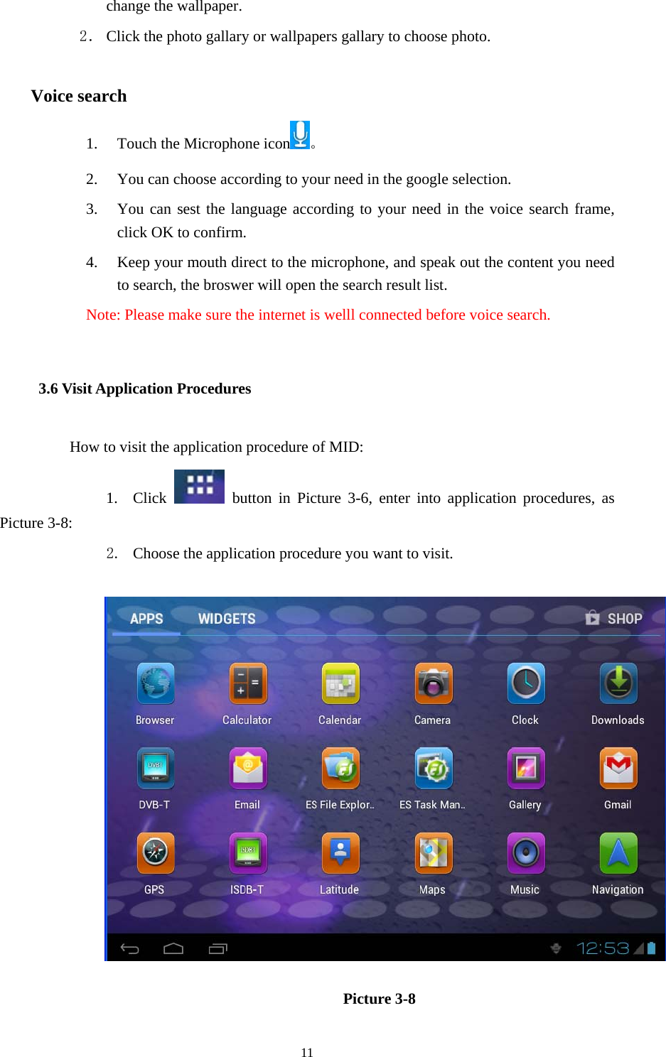  11 change the wallpaper. 2． Click the photo gallary or wallpapers gallary to choose photo.      Voice search 1. Touch the Microphone icon 。 2. You can choose according to your need in the google selection. 3. You can sest the language according to your need in the voice search frame, click OK to confirm. 4. Keep your mouth direct to the microphone, and speak out the content you need to search, the broswer will open the search result list. Note: Please make sure the internet is welll connected before voice search. 3.6 Visit Application Procedures How to visit the application procedure of MID: 1. Click   button in Picture 3-6, enter into application procedures, as Picture 3-8: 2. Choose the application procedure you want to visit.                     Picture 3-8 