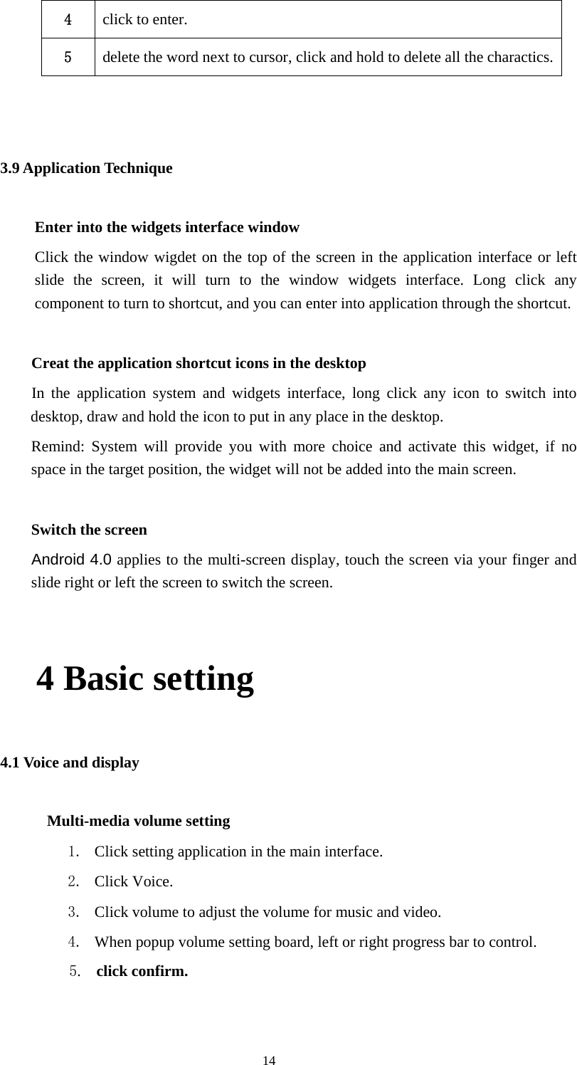  14 4  click to enter. 5  delete the word next to cursor, click and hold to delete all the charactics.  3.9 Application Technique Enter into the widgets interface window Click the window wigdet on the top of the screen in the application interface or left slide the screen, it will turn to the window widgets interface. Long click any component to turn to shortcut, and you can enter into application through the shortcut.      Creat the application shortcut icons in the desktop    In the application system and widgets interface, long click any icon to switch into desktop, draw and hold the icon to put in any place in the desktop.       Remind: System will provide you with more choice and activate this widget, if no space in the target position, the widget will not be added into the main screen.   Switch the screen      Android 4.0 applies to the multi-screen display, touch the screen via your finger and slide right or left the screen to switch the screen.  4 Basic setting 4.1 Voice and display        Multi-media volume setting 1. Click setting application in the main interface. 2. Click Voice. 3. Click volume to adjust the volume for music and video. 4. When popup volume setting board, left or right progress bar to control.             5.  click confirm.  