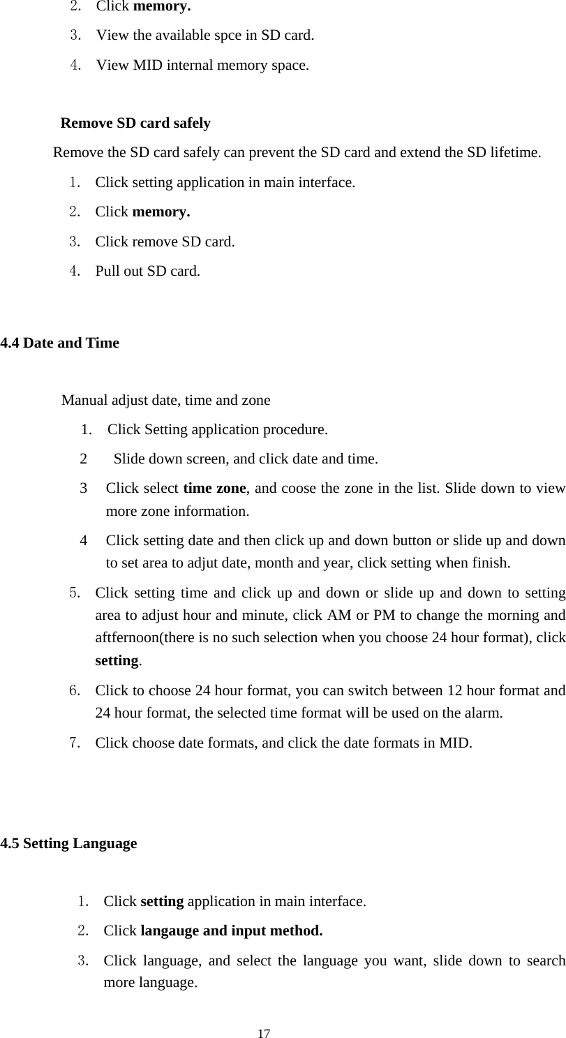  17 2. Click memory. 3. View the available spce in SD card. 4. View MID internal memory space.             Remove SD card safely                     Remove the SD card safely can prevent the SD card and extend the SD lifetime. 1. Click setting application in main interface. 2. Click memory. 3. Click remove SD card. 4. Pull out SD card. 4.4 Date and Time              Manual adjust date, time and zone 1.    Click Setting application procedure. 2   Slide down screen, and click date and time. 3 Click select time zone, and coose the zone in the list. Slide down to view more zone information.   4 Click setting date and then click up and down button or slide up and down to set area to adjut date, month and year, click setting when finish. 5. Click setting time and click up and down or slide up and down to setting area to adjust hour and minute, click AM or PM to change the morning and aftfernoon(there is no such selection when you choose 24 hour format), click setting.  6. Click to choose 24 hour format, you can switch between 12 hour format and 24 hour format, the selected time format will be used on the alarm.   7. Click choose date formats, and click the date formats in MID.  4.5 Setting Language 1. Click setting application in main interface. 2. Click langauge and input method. 3. Click language, and select the language you want, slide down to search more language. 