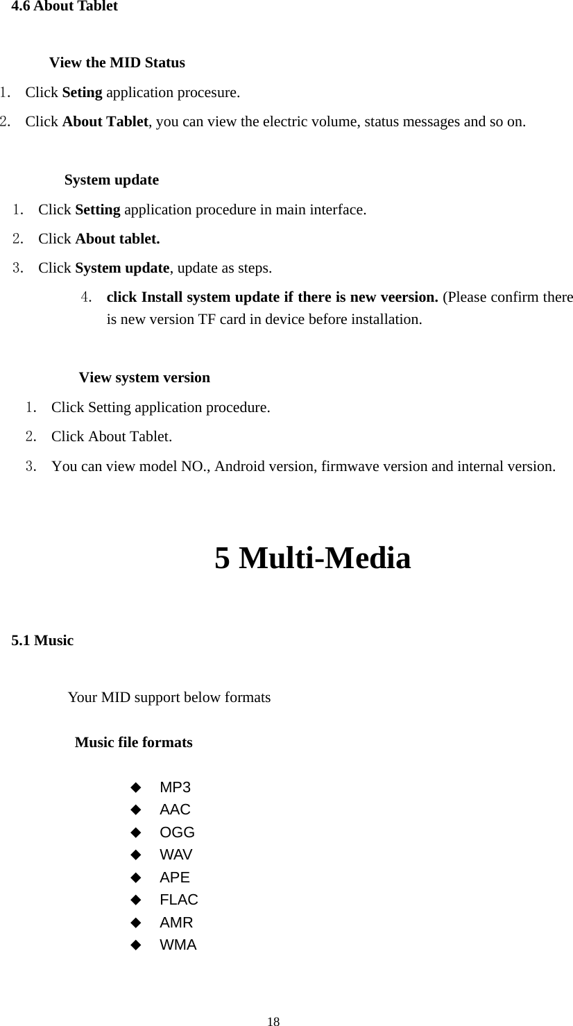  18 4.6 About Tablet           View the MID Status 1. Click Seting application procesure. 2. Click About Tablet, you can view the electric volume, status messages and so on.              System update 1. Click Setting application procedure in main interface. 2. Click About tablet. 3. Click System update, update as steps. 4. click Install system update if there is new veersion. (Please confirm there is new version TF card in device before installation.              View system version 1. Click Setting application procedure. 2. Click About Tablet. 3. You can view model NO., Android version, firmwave version and internal version.      5 Multi-Media 5.1 Music Your MID support below formats  Music file formats   MP3  AAC  OGG  WAV  APE  FLAC  AMR  WMA  