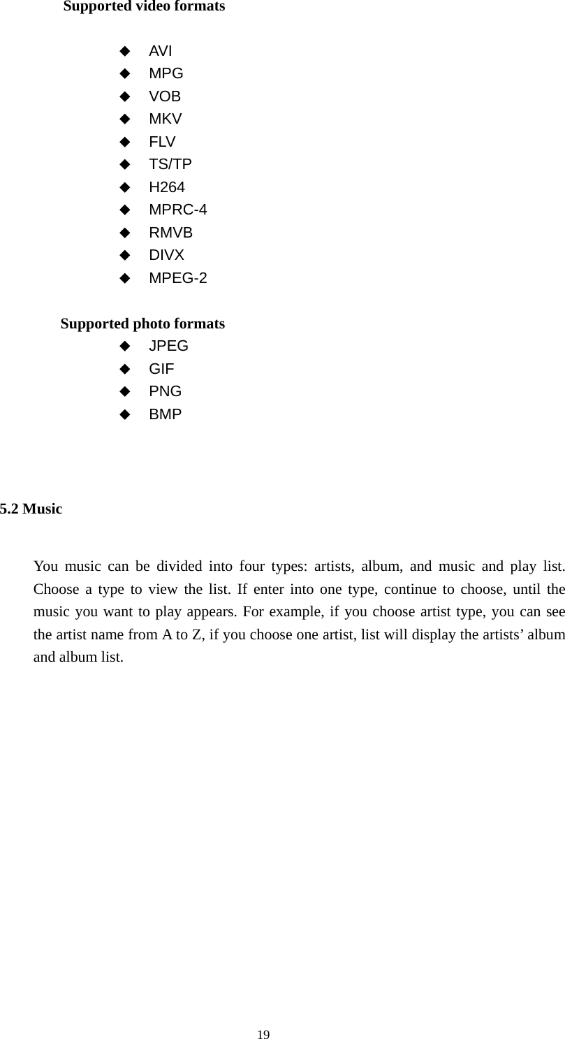  19 Supported video formats               AVI  MPG  VOB  MKV  FLV  TS/TP  H264  MPRC-4  RMVB  DIVX  MPEG-2               Supported photo formats    JPEG  GIF  PNG  BMP  5.2 Music You music can be divided into four types: artists, album, and music and play list. Choose a type to view the list. If enter into one type, continue to choose, until the music you want to play appears. For example, if you choose artist type, you can see the artist name from A to Z, if you choose one artist, list will display the artists’ album and album list.  