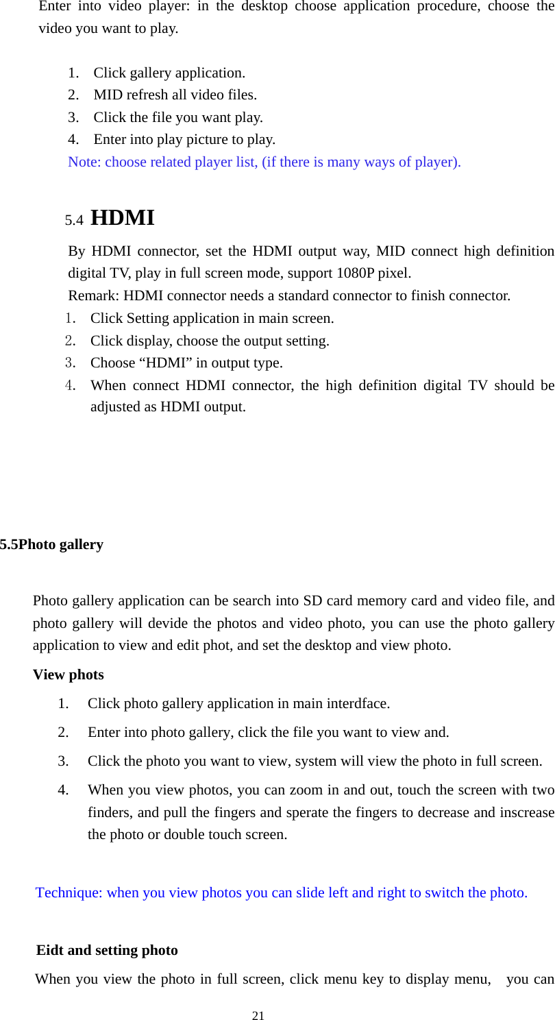  21 Enter into video player: in the desktop choose application procedure, choose the video you want to play.  1. Click gallery application. 2. MID refresh all video files. 3. Click the file you want play. 4. Enter into play picture to play.   Note: choose related player list, (if there is many ways of player).  5.4 HDMI By HDMI connector, set the HDMI output way, MID connect high definition digital TV, play in full screen mode, support 1080P pixel. Remark: HDMI connector needs a standard connector to finish connector. 1. Click Setting application in main screen. 2. Click display, choose the output setting. 3. Choose “HDMI” in output type. 4. When connect HDMI connector, the high definition digital TV should be adjusted as HDMI output.     5.5Photo gallery   Photo gallery application can be search into SD card memory card and video file, and photo gallery will devide the photos and video photo, you can use the photo gallery application to view and edit phot, and set the desktop and view photo. View phots 1. Click photo gallery application in main interdface. 2. Enter into photo gallery, click the file you want to view and. 3. Click the photo you want to view, system will view the photo in full screen. 4. When you view photos, you can zoom in and out, touch the screen with two finders, and pull the fingers and sperate the fingers to decrease and inscrease the photo or double touch screen.  Technique: when you view photos you can slide left and right to switch the photo.          Eidt and setting photo           When you view the photo in full screen, click menu key to display menu,    you can 