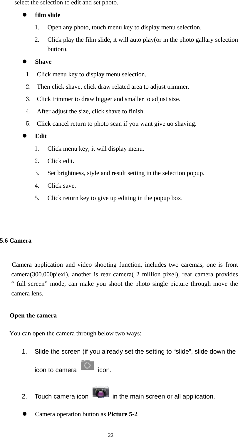  22 select the selection to edit and set photo. z film slide   1. Open any photo, touch menu key to display menu selection. 2. Click play the film slide, it will auto play(or in the photo gallary selection button). z Shave  1. Click menu key to display menu selection. 2. Then click shave, click draw related area to adjust trimmer. 3. Click trimmer to draw bigger and smaller to adjust size. 4. After adjust the size, click shave to finish. 5. Click cancel return to photo scan if you want give uo shaving. z Edit  1. Click menu key, it will display menu. 2. Click edit. 3. Set brightness, style and result setting in the selection popup. 4. Click save.   5. Click return key to give up editing in the popup box.  5.6 Camera      Camera application and video shooting function, includes two caremas, one is front camera(300.000piexl), another is rear camera( 2 million pixel), rear camera provides “ full screen” mode, can make you shoot the photo single picture through move the camera lens.    Open the camera You can open the camera through below two ways: 1.  Slide the screen (if you already set the setting to “slide”, slide down the icon to camera   icon.  2.  Touch camera icon    in the main screen or all application. z Camera operation button as Picture 5-2 