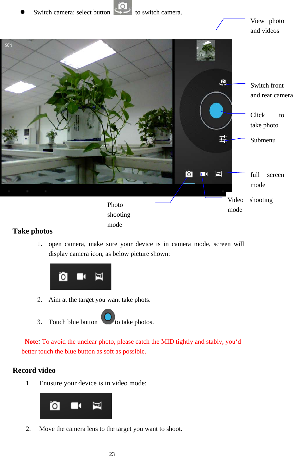  23 z Switch camera: select button    to switch camera.                            Picture 5-2  Take photos 1. open camera, make sure your device is in camera mode, screen will display camera icon, as below picture shown:         2. Aim at the target you want take phots. 3. Touch blue button  to take photos. Note: To avoid the unclear photo, please catch the MID tightly and stably, you‘d better touch the blue button as soft as possible. Record video 1. Enusure your device is in video mode:     2. Move the camera lens to the target you want to shoot. Switch front   and rear camera full screen modeVideo shooting mode Photo shooting mode Submenu Click to take photo View photo and videos  