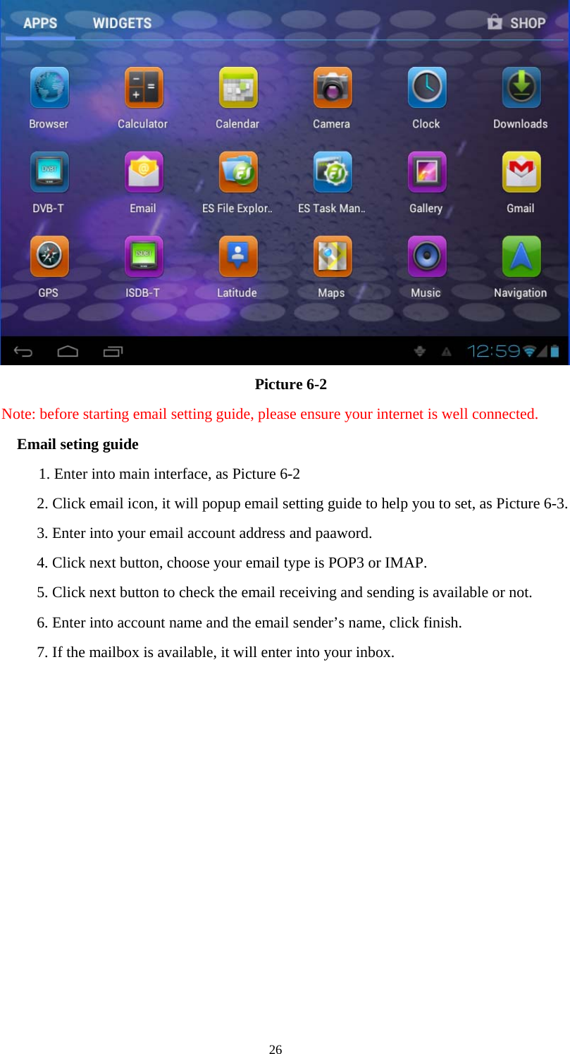  26   Picture 6-2 Note: before starting email setting guide, please ensure your internet is well connected.   Email seting guide 1. Enter into main interface, as Picture 6-2 2. Click email icon, it will popup email setting guide to help you to set, as Picture 6-3. 3. Enter into your email account address and paaword. 4. Click next button, choose your email type is POP3 or IMAP. 5. Click next button to check the email receiving and sending is available or not. 6. Enter into account name and the email sender’s name, click finish. 7. If the mailbox is available, it will enter into your inbox. 