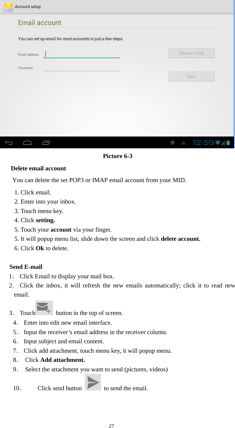  27  Picture 6-3 Delete email account       You can delete the set POP3 or IMAP email account from your MID. 1. Click email. 2. Enter into your inbox. 3. Touch menu key. 4. Click setting. 5. Touch your account via your finger. 5. It will popup menu list, slide down the screen and click delete account. 6. Click Ok to delete.              Send E-mail   1． Click Email to display your mail box. 2． Click the inbox, it will refresh the new emails automatically; click it to read new email. 3． Touch   button in the top of screen. 4． Enter into edit new email interface. 5． Input the receiver’s email address in the receiver column. 6． Input subject and email content. 7． Click add attachment, touch menu key, it will popup menu. 8． Click Add attachment. 9． Select the attachment you want to send (pictures, videos) 10． Click send button    to send the email. 