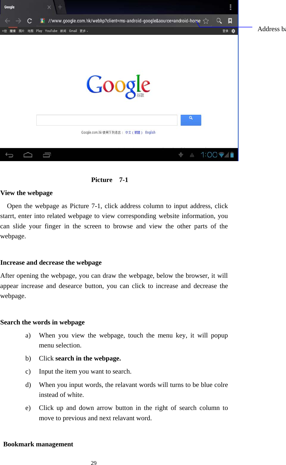  29   Picture  7-1         View the webpage Open the webpage as Picture 7-1, click address column to input address, click starrt, enter into related webpage to view corresponding website information, you can slide your finger in the screen to browse and view the other parts of the webpage.          Increase and decrease the webpage                 After opening the webpage, you can draw the webpage, below the browser, it will appear increase and desearce button, you can click to increase and decrease the webpage.          Search the words in webpage a) When you view the webpage, touch the menu key, it will popup menu selection. b) Click search in the webpage. c) Input the item you want to search. d) When you input words, the relavant words will turns to be blue colre instead of white. e) Click up and down arrow button in the right of search column to move to previous and next relavant word.             Bookmark management Address ba