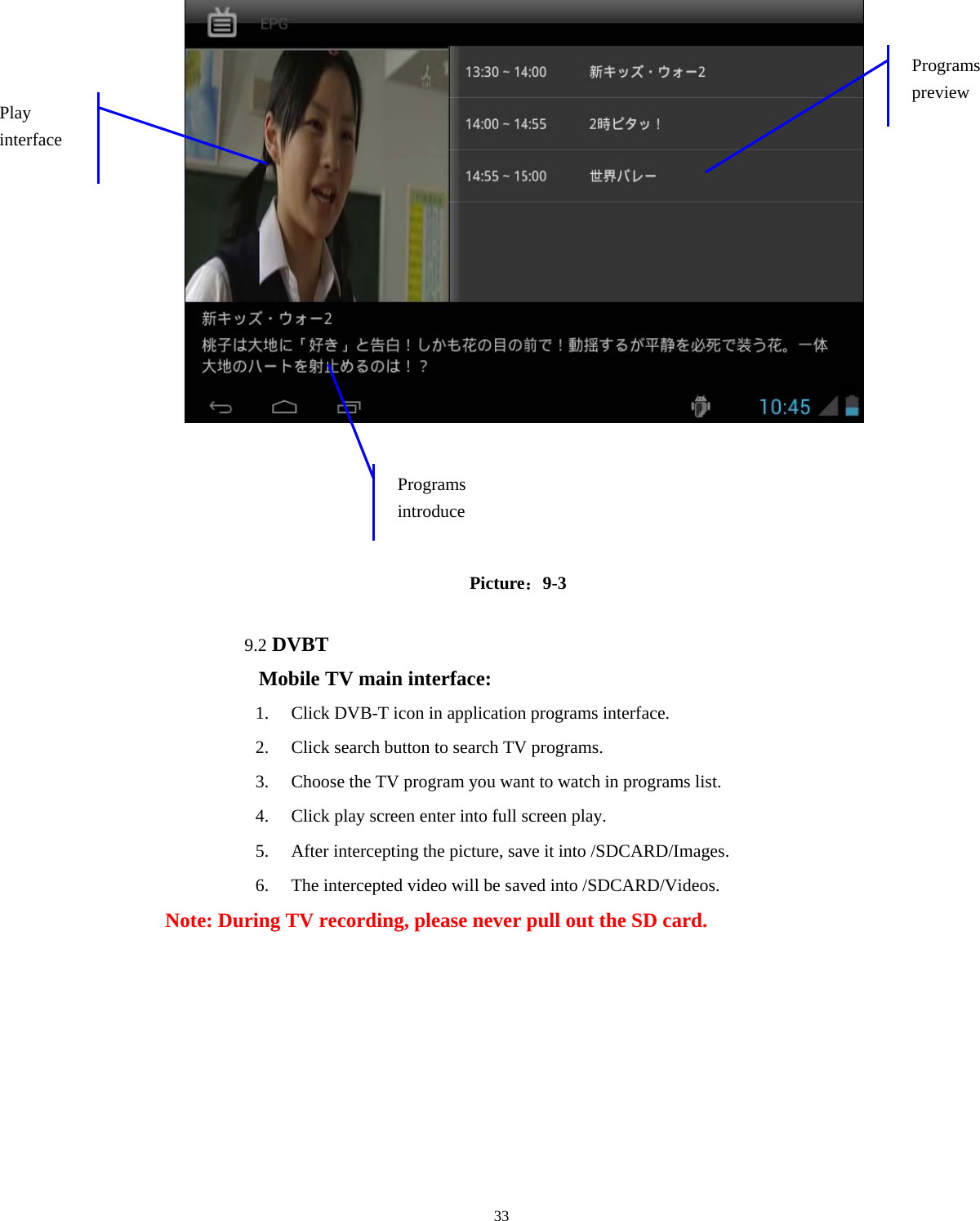  33                                          Picture：9-3  9.2 DVBT Mobile TV main interface: 1. Click DVB-T icon in application programs interface. 2. Click search button to search TV programs. 3. Choose the TV program you want to watch in programs list. 4. Click play screen enter into full screen play. 5. After intercepting the picture, save it into /SDCARD/Images. 6. The intercepted video will be saved into /SDCARD/Videos. Note: During TV recording, please never pull out the SD card.  Programs preview Play interface Programs introduce 
