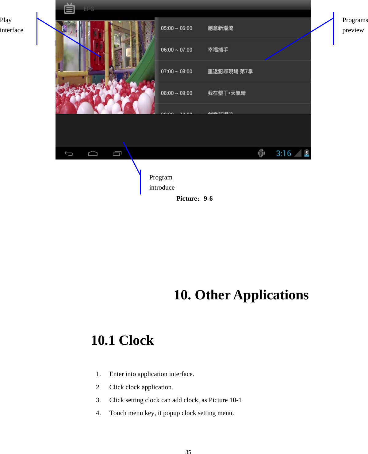  35                                        Picture：9-6   10. Other Applications 10.1 Clock 1. Enter into application interface. 2. Click clock application. 3. Click setting clock can add clock, as Picture 10-1 4. Touch menu key, it popup clock setting menu. Programs preview Play interface Program introduce 