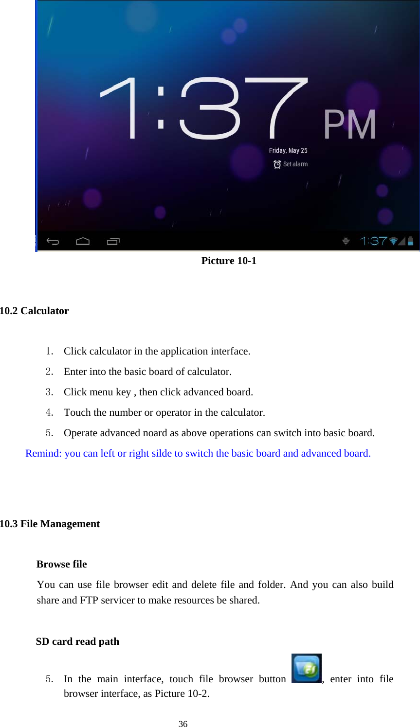  36                    Picture 10-1 10.2 Calculator 1. Click calculator in the application interface. 2. Enter into the basic board of calculator. 3. Click menu key , then click advanced board. 4. Touch the number or operator in the calculator. 5. Operate advanced noard as above operations can switch into basic board.         Remind: you can left or right silde to switch the basic board and advanced board.  10.3 File Management         Browse file You can use file browser edit and delete file and folder. And you can also build share and FTP servicer to make resources be shared.           SD card read path 5. In the main interface, touch file browser button  , enter into file browser interface, as Picture 10-2. 