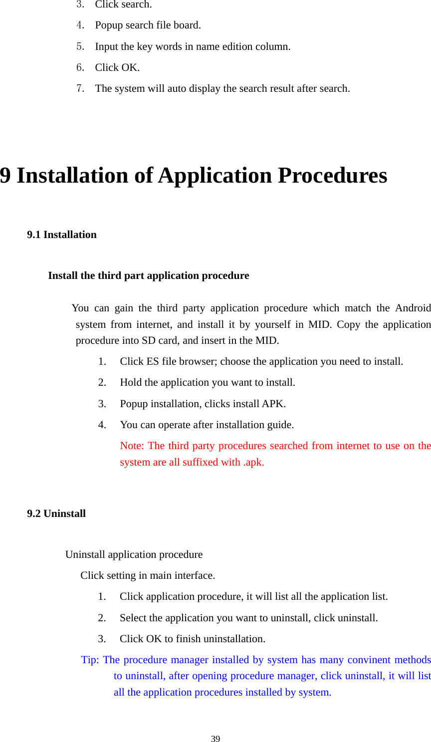  39 3. Click search. 4. Popup search file board. 5. Input the key words in name edition column. 6. Click OK. 7. The system will auto display the search result after search.  9 Installation of Application Procedures 9.1 Installation Install the third part application procedure          You can gain the third party application procedure which match the Android system from internet, and install it by yourself in MID. Copy the application procedure into SD card, and insert in the MID. 1. Click ES file browser; choose the application you need to install. 2. Hold the application you want to install. 3. Popup installation, clicks install APK. 4. You can operate after installation guide. Note: The third party procedures searched from internet to use on the system are all suffixed with .apk. 9.2 Uninstall             Uninstall application procedure Click setting in main interface. 1. Click application procedure, it will list all the application list. 2. Select the application you want to uninstall, click uninstall. 3. Click OK to finish uninstallation.               Tip: The procedure manager installed by system has many convinent methods to uninstall, after opening procedure manager, click uninstall, it will list all the application procedures installed by system.  