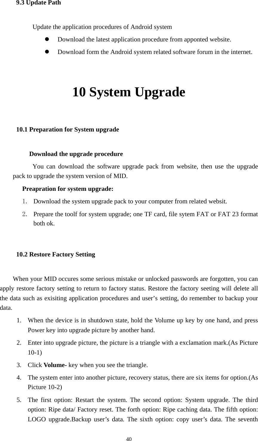  40 9.3 Update Path           Update the application procedures of Android system  z Download the latest application procedure from apponted website. z Download form the Android system related software forum in the internet.  10 System Upgrade 10.1 Preparation for System upgrade          Download the upgrade procedure           You can download the software upgrade pack from website, then use the upgrade pack to upgrade the system version of MID. Preapration for system upgrade: 1. Download the system upgrade pack to your computer from related websit. 2. Prepare the toolf for system upgrade; one TF card, file sytem FAT or FAT 23 format both ok. 10.2 Restore Factory Setting When your MID occures some serious mistake or unlocked passwords are forgotten, you can apply restore factory setting to return to factory status. Restore the factory seeting will delete all the data such as exisiting application procedures and user’s setting, do remember to backup your data. 1. When the device is in shutdown state, hold the Volume up key by one hand, and press Power key into upgrade picture by another hand. 2. Enter into upgrade picture, the picture is a triangle with a exclamation mark.(As Picture 10-1)  3. Click Volume- key when you see the triangle. 4. The system enter into another picture, recovery status, there are six items for option.(As Picture 10-2) 5. The first option: Restart the system. The second option: System upgrade. The third option: Ripe data/ Factory reset. The forth option: Ripe caching data. The fifth option: LOGO upgrade.Backup user’s data. The sixth option: copy user’s data. The seventh 