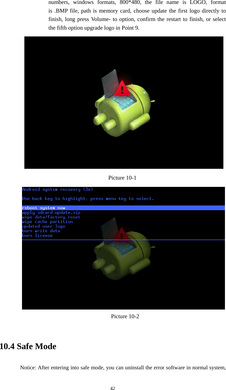  42 numbers, windows formats, 800*480, the file name is LOGO, format is .BMP file, path is memory card, choose update the first logo directly to finish, long press Volume- to option, confirm the restart to finish, or select the fifth option upgrade logo in Point 9.  Picture 10-1    Picture 10-2   10.4 Safe Mode    Notice: After entering into safe mode, you can uninstall the error software in normal system, 