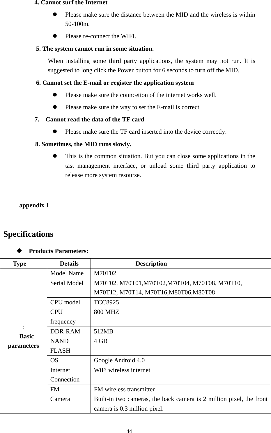  44 4. Cannot surf the Internet   z Please make sure the distance between the MID and the wireless is within 50-100m.   z Please re-connect the WIFI.   5. The system cannot run in some situation.   When installing some third party applications, the system may not run. It is suggested to long click the Power button for 6 seconds to turn off the MID.   6. Cannot set the E-mail or register the application system z Please make sure the conncetion of the internet works well.   z Please make sure the way to set the E-mail is correct. 7.    Cannot read the data of the TF card z Please make sure the TF card inserted into the device correctly.    8. Sometimes, the MID runs slowly. z This is the common situation. But you can close some applications in the tast management interface, or unload some third party application to release more system resourse.    appendix 1 Specifications  Products Parameters: Type Details  Description : Basic parameters  Model Name  M70T02 Serial Model  M70T02, M70T01,M70T02,M70T04, M70T08, M70T10,   M70T12, M70T14, M70T16,M80T06,M80T08 CPU model    TCC8925 CPU frequency 800 MHZ DDR-RAM 512MB NAND FLASH 4 GB OS Google Android 4.0 Internet Connection WiFi wireless internet FM FM wireless transmitter Camera  Built-in two cameras, the back camera is 2 million pixel, the front camera is 0.3 million pixel. 