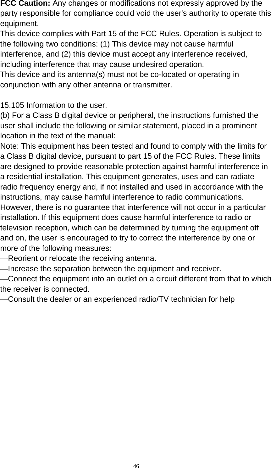  46 FCC Caution: Any changes or modifications not expressly approved by the party responsible for compliance could void the user&apos;s authority to operate this equipment. This device complies with Part 15 of the FCC Rules. Operation is subject to the following two conditions: (1) This device may not cause harmful interference, and (2) this device must accept any interference received, including interference that may cause undesired operation. This device and its antenna(s) must not be co-located or operating in conjunction with any other antenna or transmitter.  15.105 Information to the user. (b) For a Class B digital device or peripheral, the instructions furnished the user shall include the following or similar statement, placed in a prominent location in the text of the manual: Note: This equipment has been tested and found to comply with the limits for a Class B digital device, pursuant to part 15 of the FCC Rules. These limits are designed to provide reasonable protection against harmful interference in a residential installation. This equipment generates, uses and can radiate radio frequency energy and, if not installed and used in accordance with the instructions, may cause harmful interference to radio communications. However, there is no guarantee that interference will not occur in a particular installation. If this equipment does cause harmful interference to radio or television reception, which can be determined by turning the equipment off and on, the user is encouraged to try to correct the interference by one or more of the following measures: —Reorient or relocate the receiving antenna. —Increase the separation between the equipment and receiver. —Connect the equipment into an outlet on a circuit different from that to which the receiver is connected. —Consult the dealer or an experienced radio/TV technician for help  