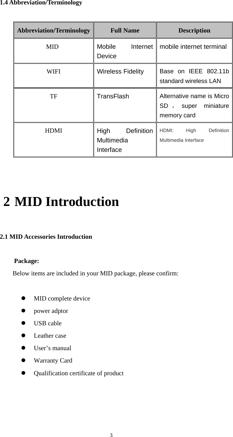  3 1.4 Abbreviation/Terminology Abbreviation/Terminology Full Name  Description MID  Mobile Internet Device mobile internet terminal WIFI  Wireless Fidelity Base on IEEE 802.11b standard wireless LAN TF  TransFlash  Alternative name is Micro SD ，super miniature memory card HDMI  High Definition Multimedia Interface HDMI: High Definition Multimedia Interface  2 MID Introduction 2.1 MID Accessories Introduction Package:  Below items are included in your MID package, please confirm:  z MID complete device z power adptor z USB cable z Leather case z User’s manual z Warranty Card z Qualification certificate of product  