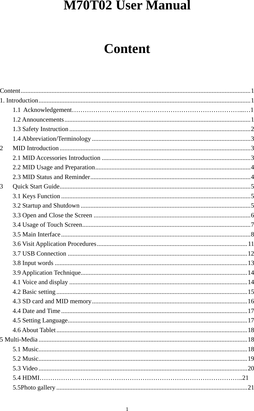  1 M70T02 User Manual Content  Content .............................................................................................................................................. 1 1. Introduction ................................................................................................................................... 1     1.1 Acknowledgement……………………………………………………………………...…1 1.2 Announcements ................................................................................................................... 11.3 Safety Instruction ................................................................................................................ 21.4 Abbreviation/Terminology .................................................................................................. 3 2MID Introduction ...................................................................................................................... 32.1 MID Accessories Introduction ............................................................................................ 32.2 MID Usage and Preparation ................................................................................................ 42.3 MID Status and Reminder ................................................................................................... 4 3Quick Start Guide ...................................................................................................................... 53.1 Keys Function ..................................................................................................................... 53.2 Startup and Shutdown ......................................................................................................... 53.3 Open and Close the Screen ................................................................................................. 6 3.4 Usage of Touch Screen ........................................................................................................ 73.5 Main Interface ..................................................................................................................... 83.6 Visit Application Procedures ............................................................................................. 113.7 USB Connection ............................................................................................................... 123.8 Input words ....................................................................................................................... 133.9 Application Technique....................................................................................................... 144.1 Voice and display .............................................................................................................. 144.2 Basic setting ...................................................................................................................... 154.3 SD card and MID memory ................................................................................................ 164.4 Date and Time ................................................................................................................... 174.5 Setting Language ............................................................................................................... 174.6 About Tablet ...................................................................................................................... 185 Multi-Media ................................................................................................................................. 185.1 Music ................................................................................................................................. 185.2 Music ................................................................................................................................. 195.3 Video ................................................................................................................................. 20     5.4 HDMI…………………………………………………………………………………..21 5.5Photo gallery ...................................................................................................................... 21