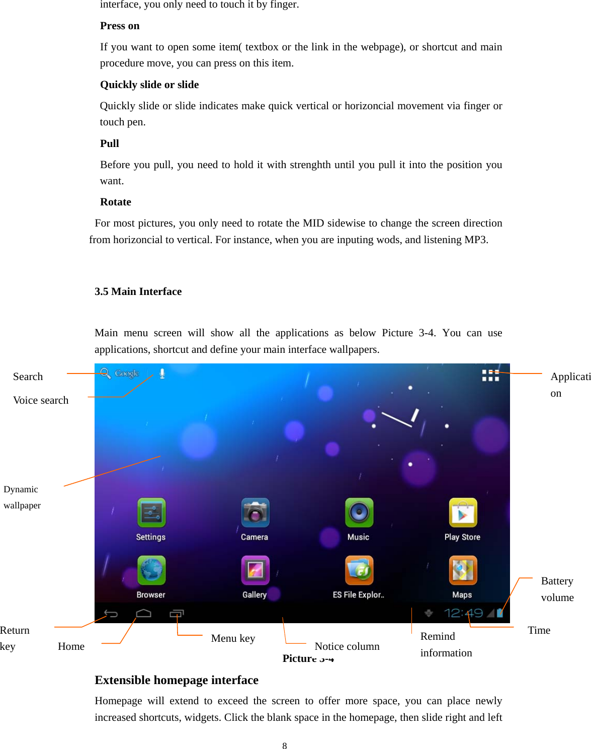  8 interface, you only need to touch it by finger.     Press on   If you want to open some item( textbox or the link in the webpage), or shortcut and main procedure move, you can press on this item.     Quickly slide or slide Quickly slide or slide indicates make quick vertical or horizoncial movement via finger or touch pen.     Pull     Before you pull, you need to hold it with strenghth until you pull it into the position you want.   Rotate     For most pictures, you only need to rotate the MID sidewise to change the screen direction from horizoncial to vertical. For instance, when you are inputing wods, and listening MP3. 3.5 Main Interface Main menu screen will show all the applications as below Picture 3-4. You can use applications, shortcut and define your main interface wallpapers.   Picture 3-4  Extensible homepage interface  Homepage will extend to exceed the screen to offer more space, you can place newly increased shortcuts, widgets. Click the blank space in the homepage, then slide right and left Remind information Notice column Home Search columnDynamic wallpaper Return key TimeApplication Battery volume Menu keyVoice search 