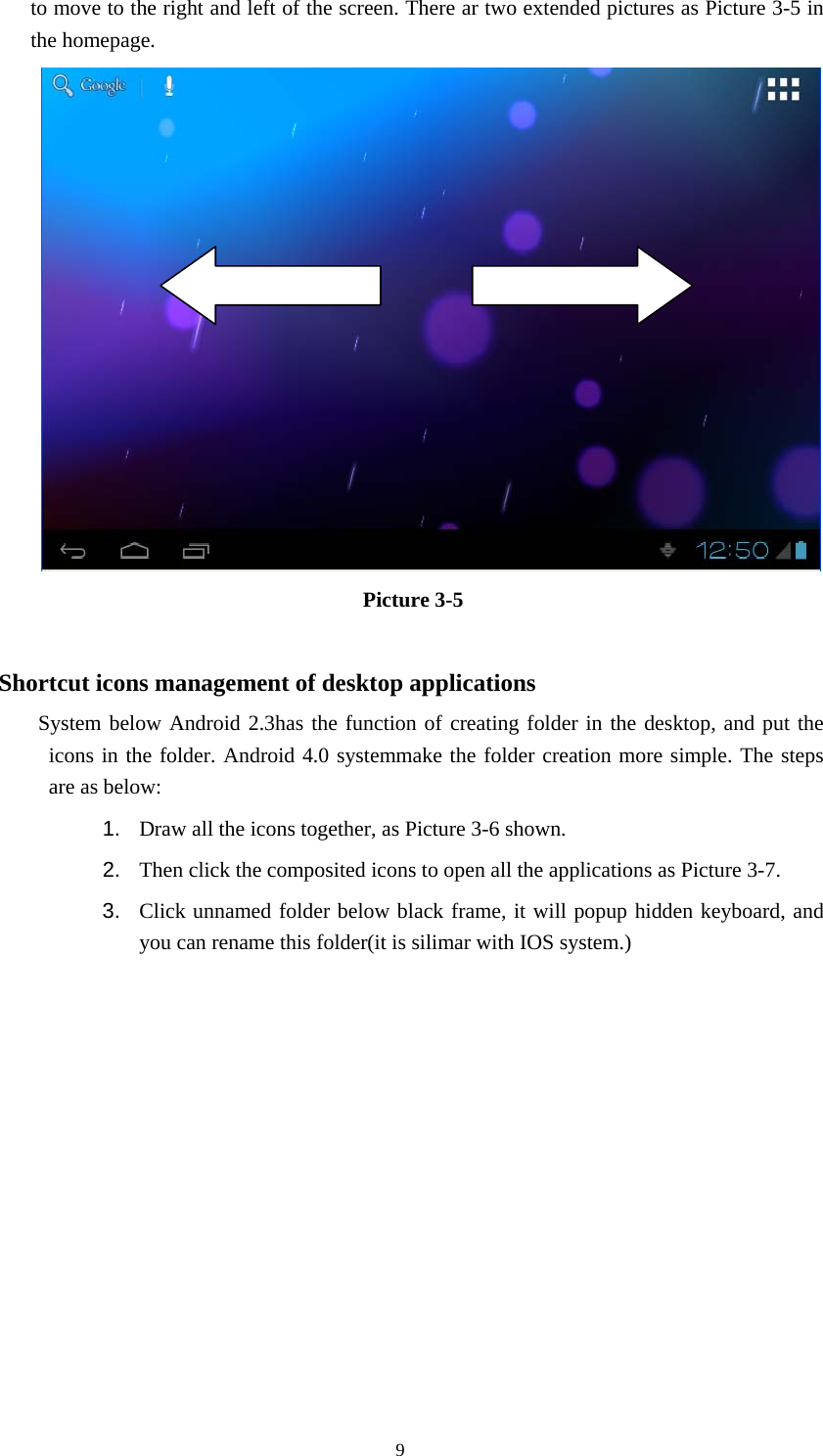  9 to move to the right and left of the screen. There ar two extended pictures as Picture 3-5 in the homepage.      Picture 3-5    Shortcut icons management of desktop applications      System below Android 2.3has the function of creating folder in the desktop, and put the icons in the folder. Android 4.0 systemmake the folder creation more simple. The steps  are as below: 1.  Draw all the icons together, as Picture 3-6 shown.   2.  Then click the composited icons to open all the applications as Picture 3-7. 3.  Click unnamed folder below black frame, it will popup hidden keyboard, and you can rename this folder(it is silimar with IOS system.) 