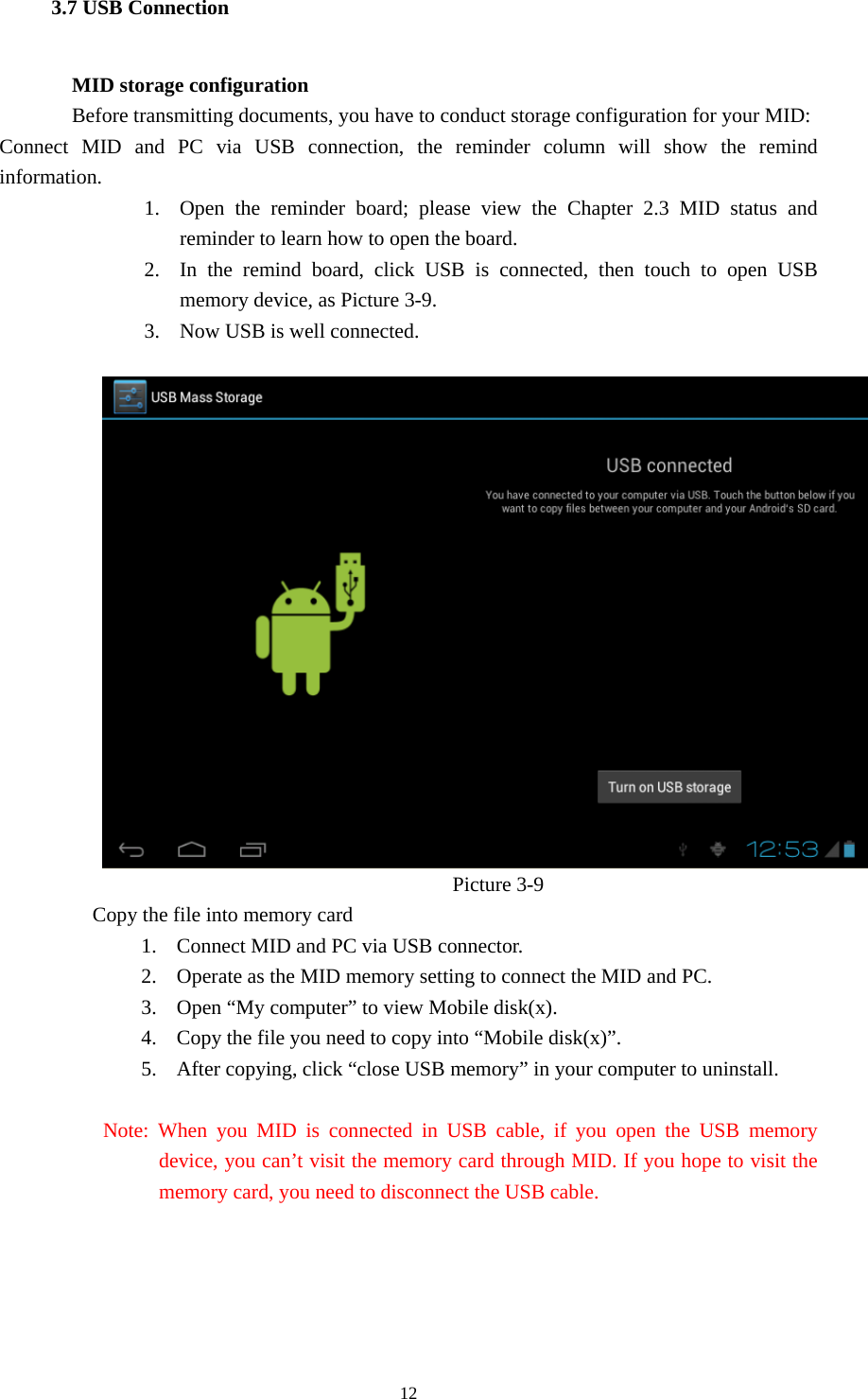  12 3.7 USB Connection        MID storage configuration Before transmitting documents, you have to conduct storage configuration for your MID:   Connect MID and PC via USB connection, the reminder column will show the remind information. 1. Open the reminder board; please view the Chapter 2.3 MID status and reminder to learn how to open the board.     2. In the remind board, click USB is connected, then touch to open USB memory device, as Picture 3-9. 3. Now USB is well connected.                                          Picture 3-9          Copy the file into memory card 1. Connect MID and PC via USB connector. 2. Operate as the MID memory setting to connect the MID and PC. 3. Open “My computer” to view Mobile disk(x). 4. Copy the file you need to copy into “Mobile disk(x)”. 5. After copying, click “close USB memory” in your computer to uninstall.            Note: When you MID is connected in USB cable, if you open the USB memory device, you can’t visit the memory card through MID. If you hope to visit the memory card, you need to disconnect the USB cable.   